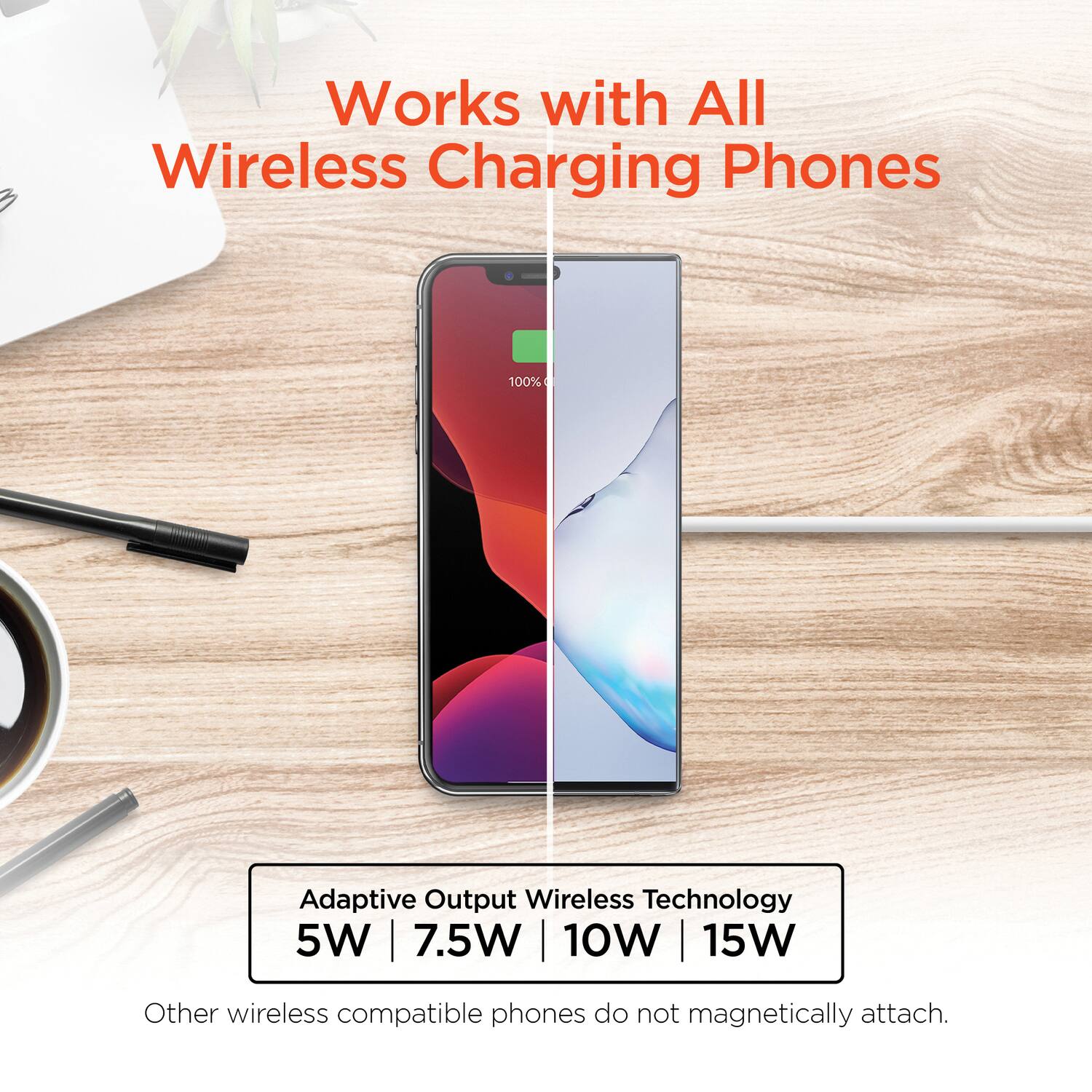 Works with All Wireless Charging Phones

Adaptive Output Wireless Technology  
5W | 7.5W | 10W | 15W

Other wireless compatible phones do not magnetically attach.