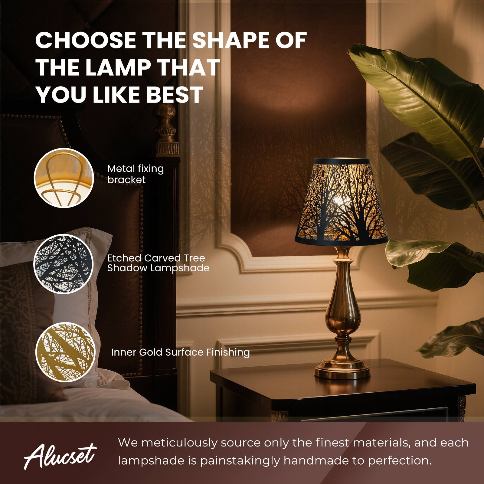 CHOOSE THE SHAPE OF THE LAMP THAT YOU LIKE BEST

Metal fixing bracket
Etched Carved Tree Shadow Lampshade
Inner Gold Surface Finishing

We meticulously source only the finest materials, and each Alucset lampshade is painstakingly handmade to perfection.