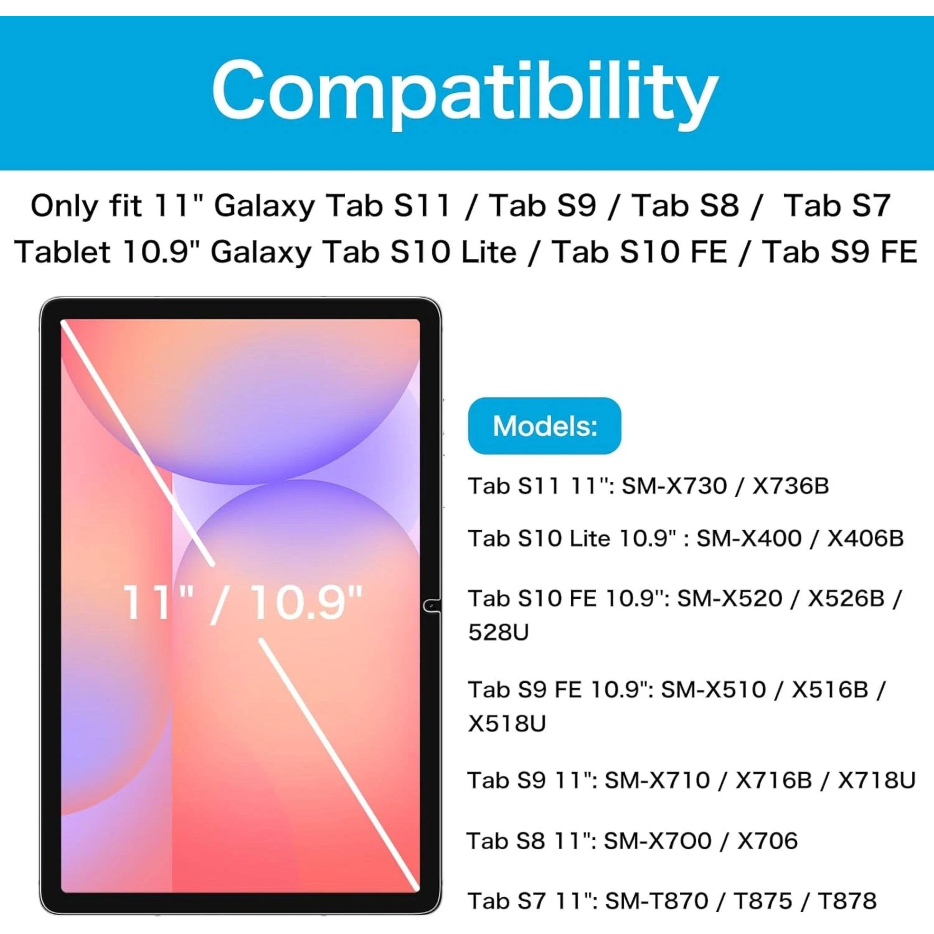 Compatibility

Only fit 11" Galaxy Tab S11 / Tab S9 / Tab S8 / Tab S7 Tablet 10.9" Galaxy Tab S10 Lite / Tab S10 FE / Tab S9 FE

Models:
- Tab S11 11": SM-X730 / X736B
- Tab S10 Lite 10.9": SM-X400 / X406B
- Tab S10 FE 10.9": SM-X520 / X526B / 528U
- Tab S9 FE 10.9": SM-X510 / X516B / X518U
- Tab S9 11": SM-X710 / X716B / X718U
- Tab S8 11": SM-X700 / X706
- Tab S7 11": SM-T870 / T875 / T878