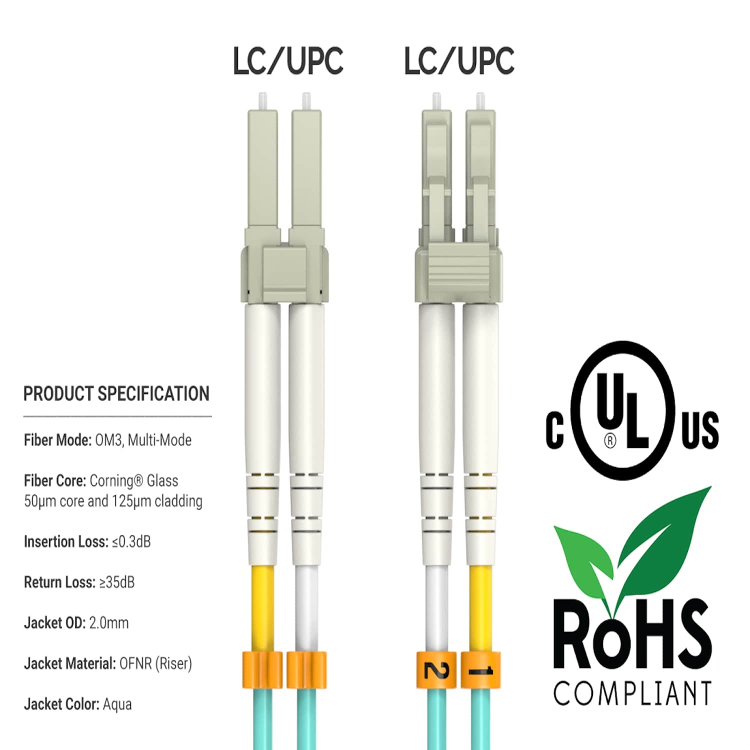 LC/UPC  
LC/UPC  

PRODUCT SPECIFICATION  
Fiber Mode: OM3, Multi-Mode  
Fiber Core: Corning® Glass 50µm core and 125µm cladding  

UL  
US  
Insertion Loss: ≤0.3dB  
Return Loss: ≥35dB  
Jacket OD: 2.0mm  
Jacket Material: OFNR (Riser)  
Jacket Color: Aqua  

ROHS COMPLIANT