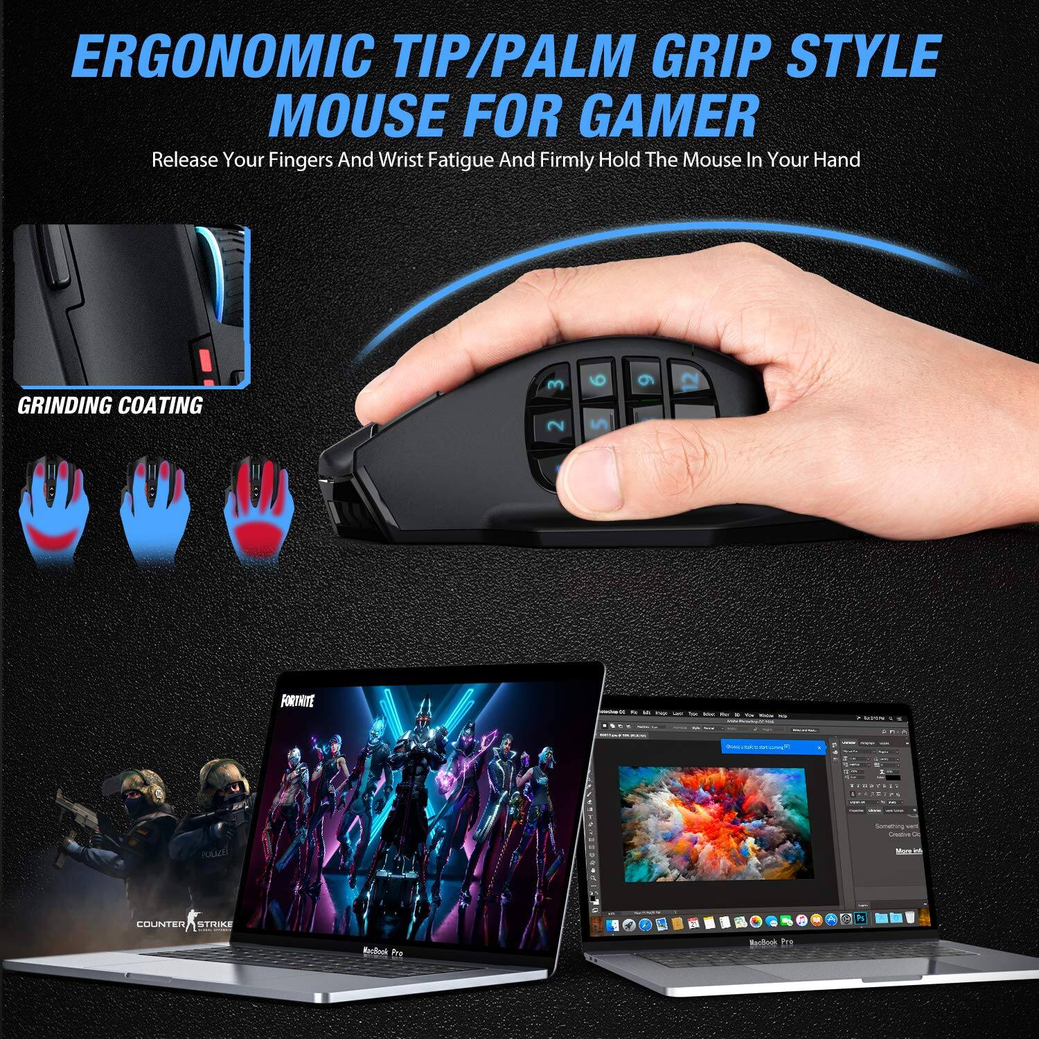 ERGONOMIC TIP/PALM GRIP STYLE MOUSE FOR GAMER  
Release Your Fingers And Wrist Fatigue And Firmly Hold The Mouse In Your Hand  

GRINDING COATING  

COUNTER STRIKE  
FORTNITE  

MacBook Pro