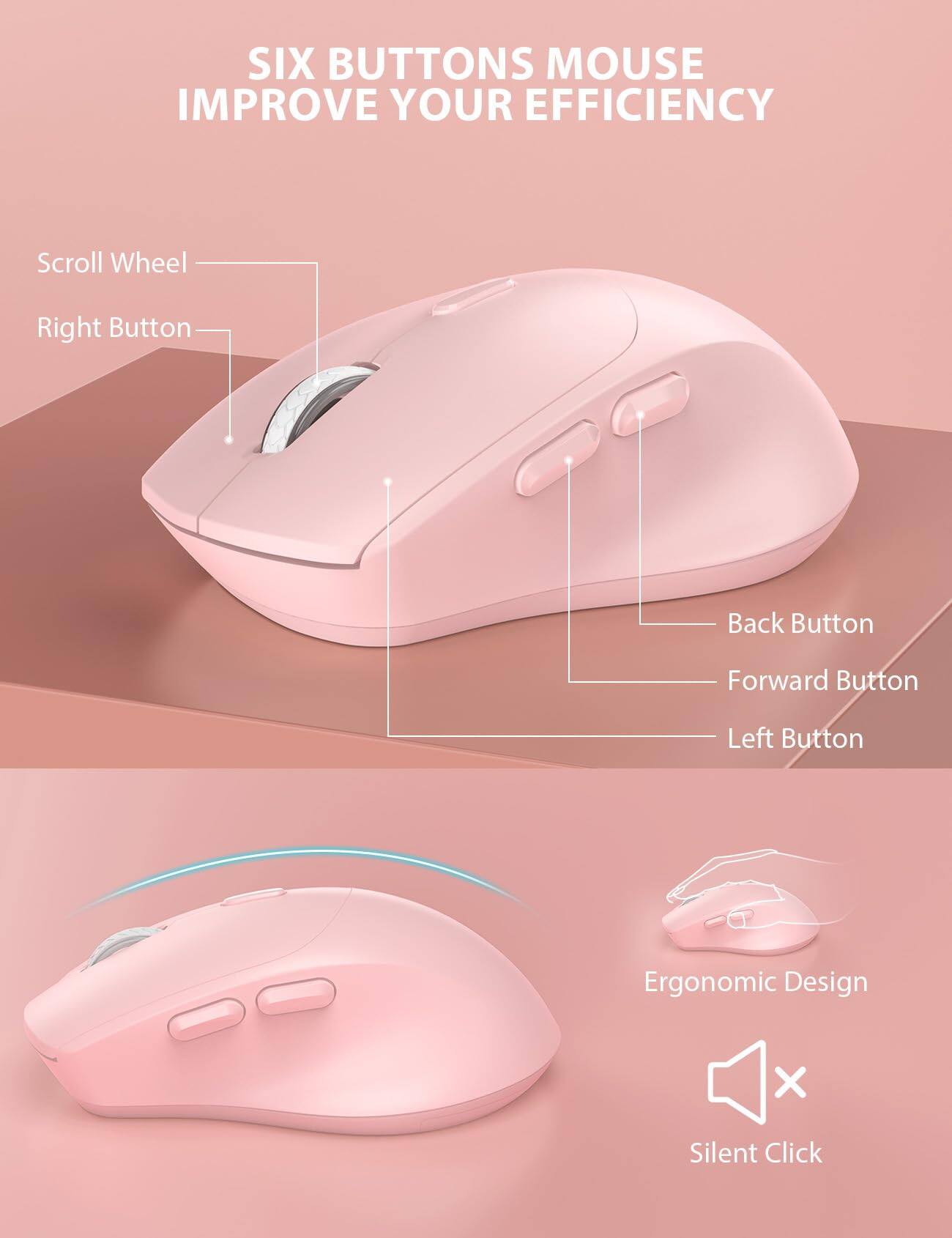SIX BUTTONS MOUSE IMPROVE YOUR EFFICIENCY

Scroll Wheel
Right Button
Back Button
Forward Button
Left Button

Ergonomic Design
Silent Click