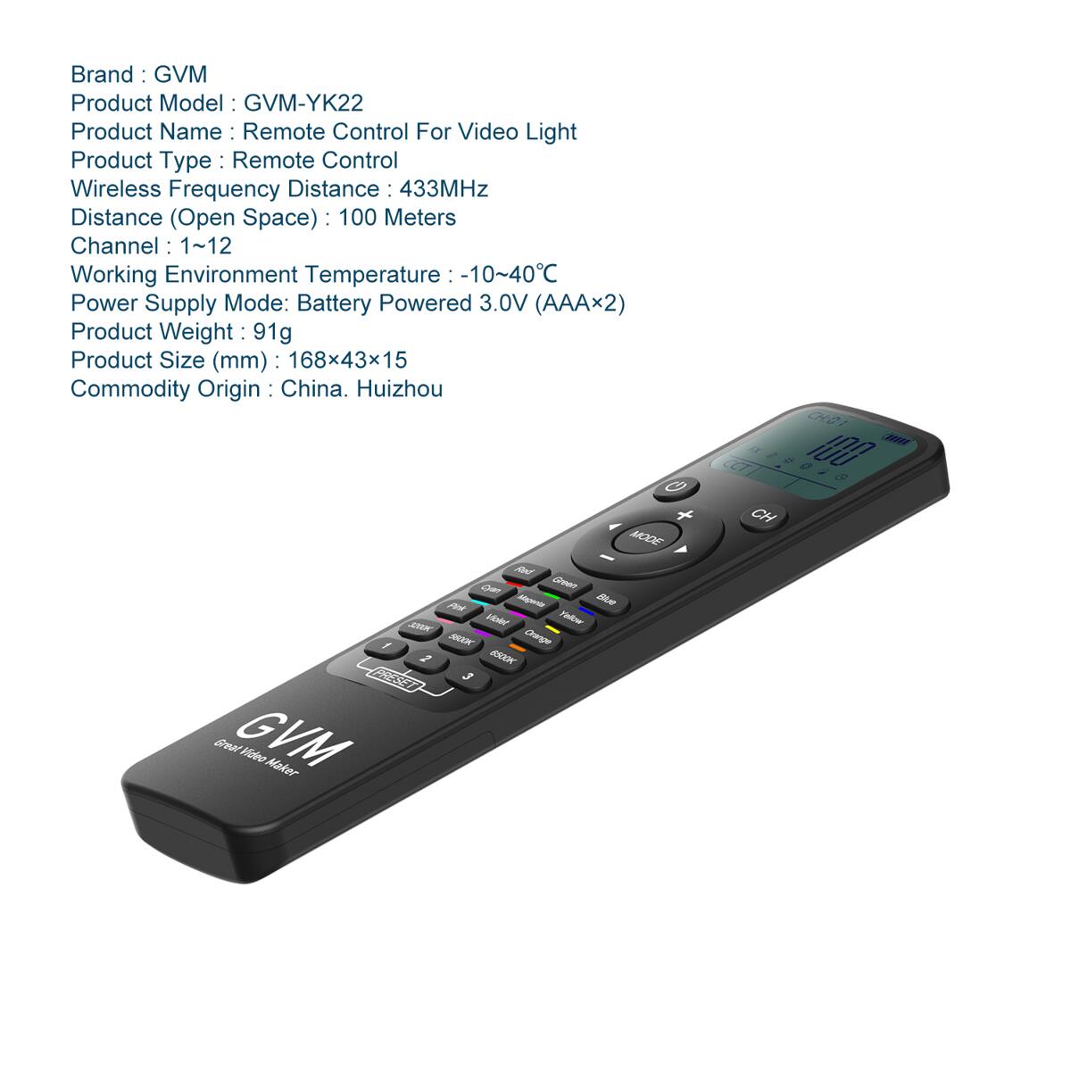 Brand: GVM  
Product Model: GVM-YK22  
Product Name: Remote Control For Video Light  
Product Type: Remote Control  
Wireless Frequency Distance: 433MHz  
Distance (Open Space): 100 Meters  
Channel: 1~12  
Working Environment Temperature: -10~40°C  
Power Supply Mode: Battery Powered 3.0V (AAA×2)  
Product Weight: 91g  
Product Size (mm): 168×43×15  
Commodity Origin: China, Huizhou