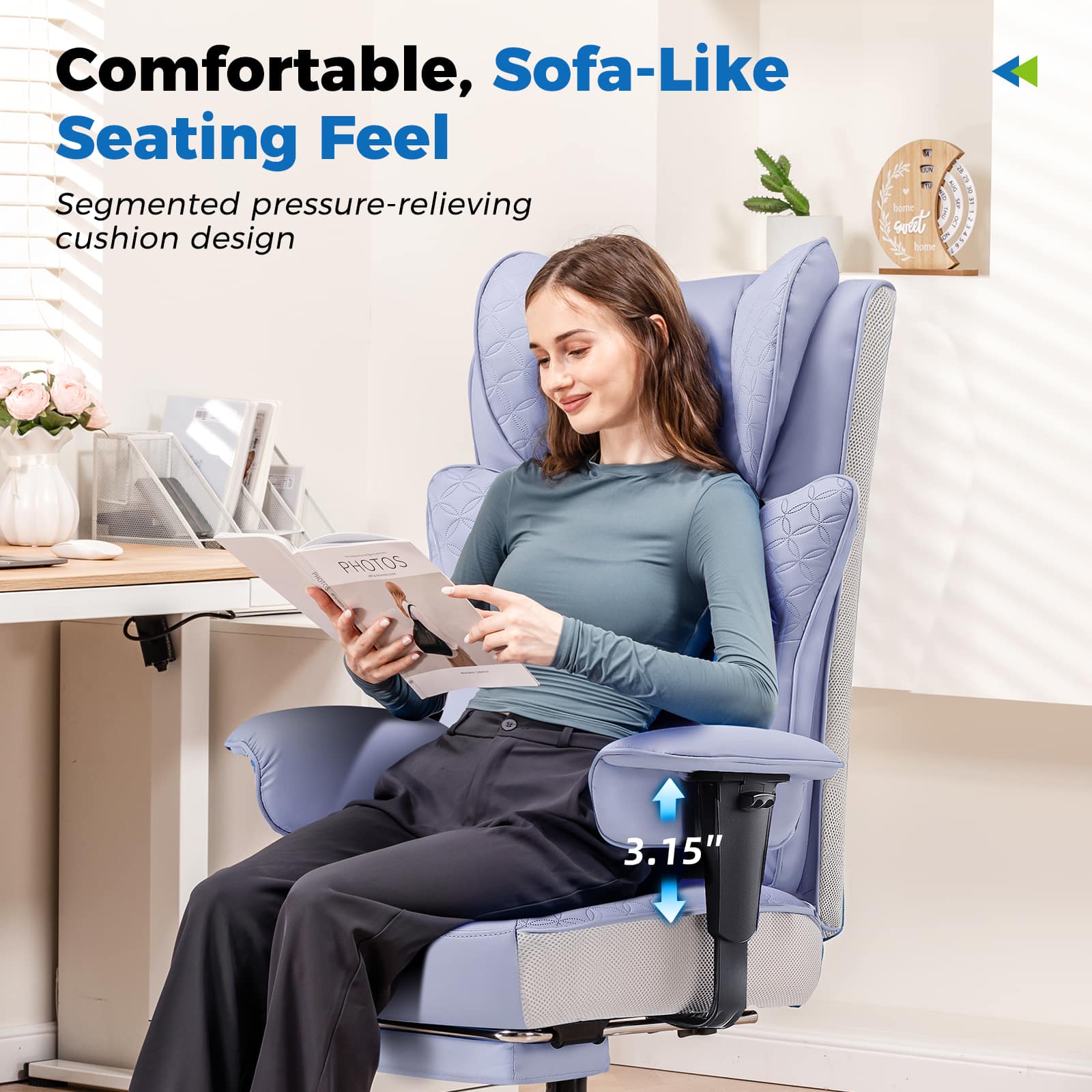 Comfortable, Sofa-Like Seating Feel
Segmented pressure-relieving cushion design
3.15"