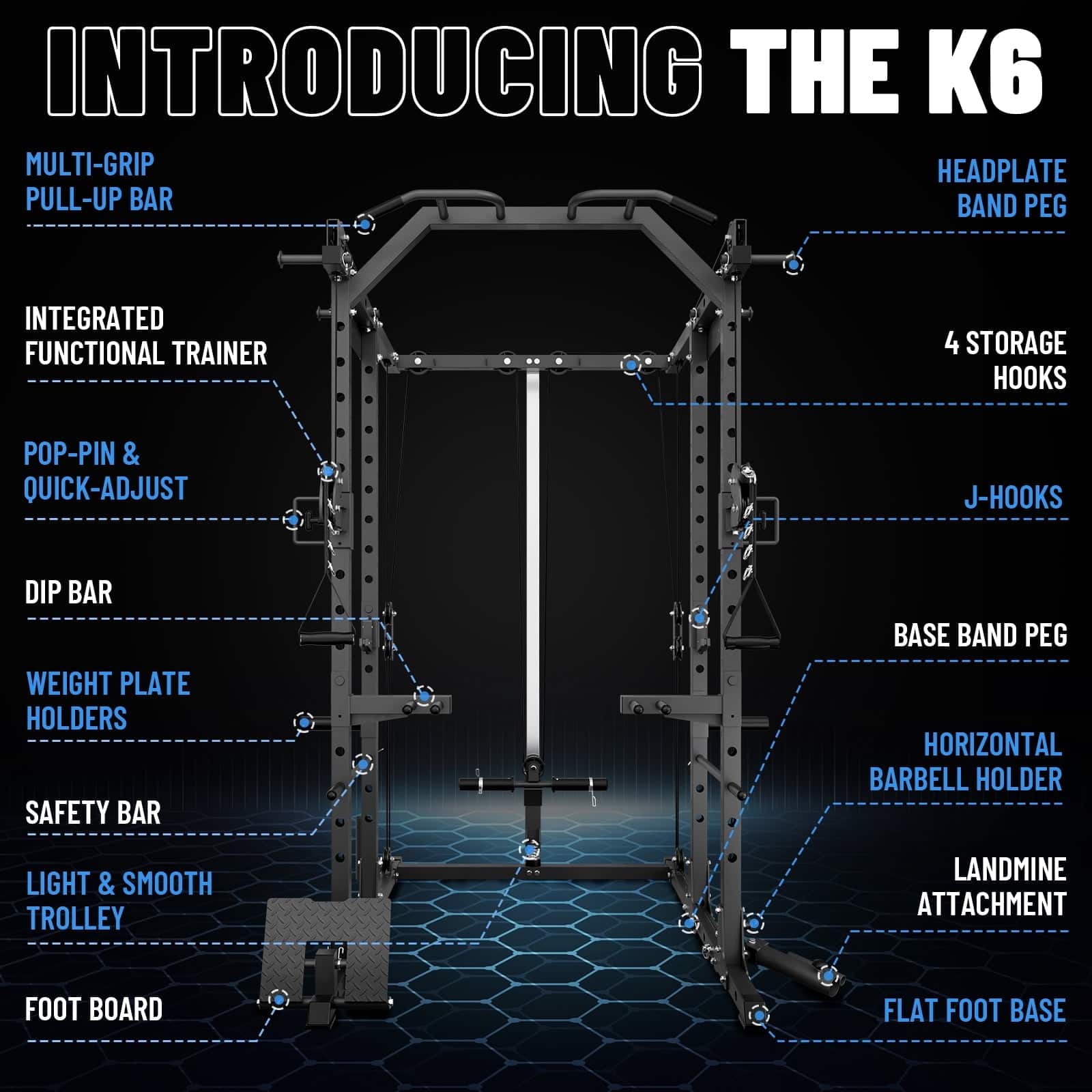 INTRODUCING THE K6
MULTI-GRIP PULL-UP BAR
HEADPLATE BAND PEG
INTEGRATED FUNCTIONAL TRAINER
4 STORAGE HOOKS
POP-PIN & QUICK-ADJUST
J-HOOKS
DIP BAR
WEIGHT PLATE HOLDERS
SAFETY BAR
BASE BAND PEG
HORIZONTAL BARBELL HOLDER
LIGHT & SMOOTH TROLLEY
LANDMINE ATTACHMENT
FOOT BOARD
FLAT FOOT BASE