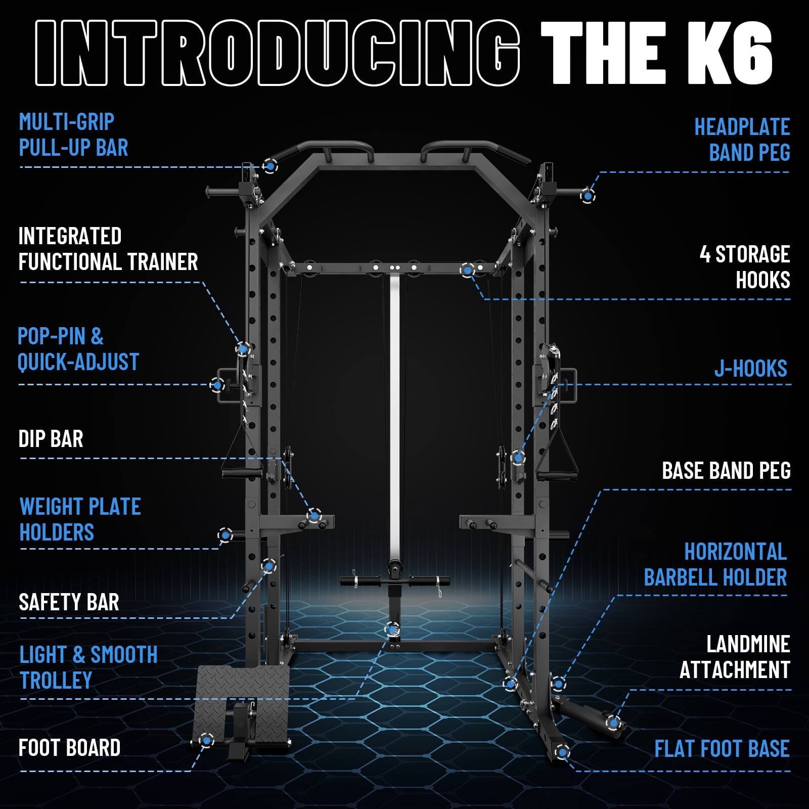 INTRODUCING THE K6

MULTI-GRIP PULL-UP BAR
HEADPLATE BAND PEG
INTEGRATED FUNCTIONAL TRAINER
4 STORAGE HOOKS
POP-PIN & QUICK-ADJUST
J-HOOKS
DIP BAR
WEIGHT PLATE HOLDERS
SAFETY BAR
BASE BAND PEG
HORIZONTAL BARBELL HOLDER
LIGHT & SMOOTH TROLLEY
LANDMINE ATTACHMENT
FOOT BOARD
FLAT FOOT BASE