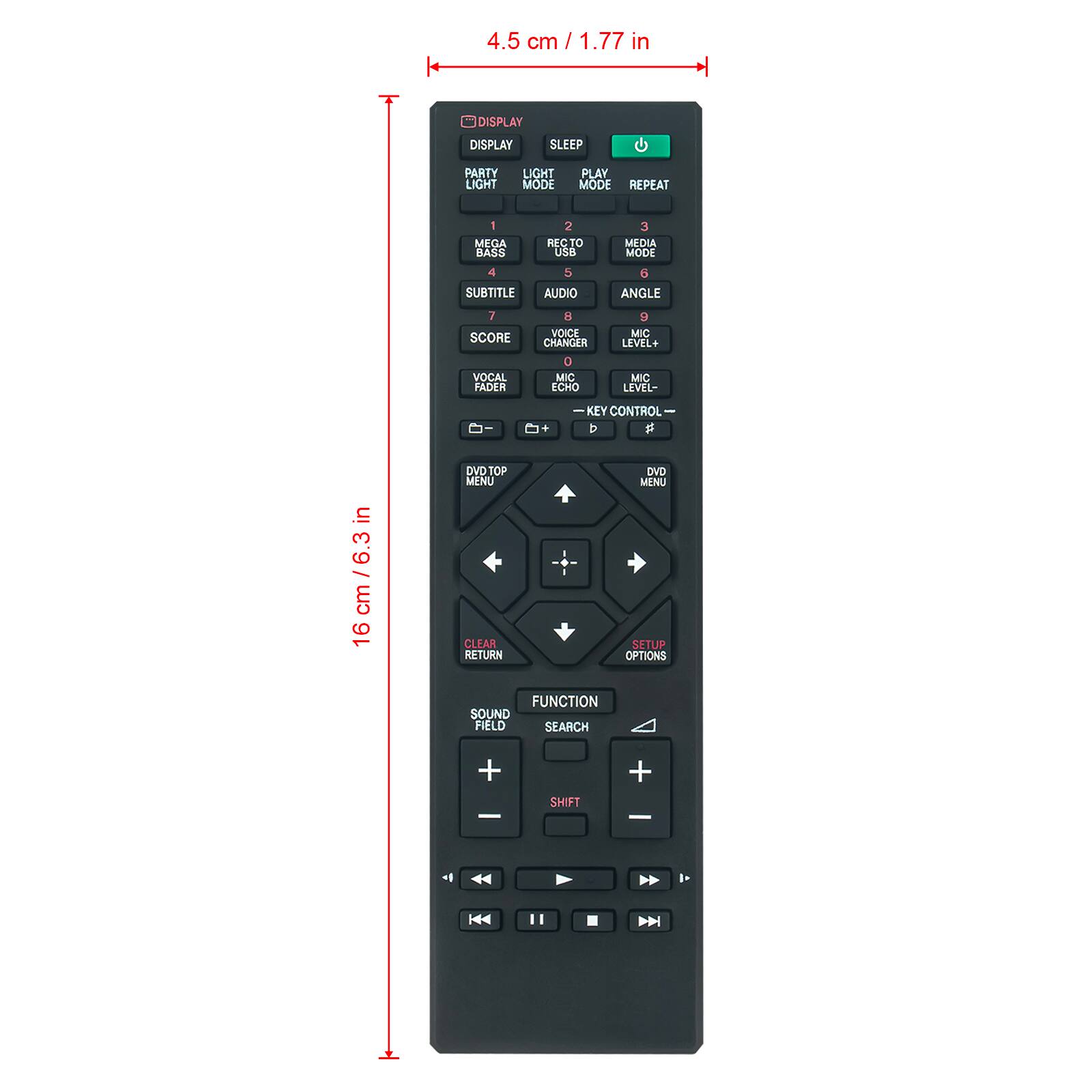 4.5 cm / 1.77 in

DISPLAY
SLEEP
PARTY LIGHT
LIGHT MODE
PLAY MODE REPEAT
1 MEGA BASS
2 RECTO USB
3 MEDIA MODE
4 SUBTITLE
5 AUDIO
6 ANGLE
7 SCORE VOCAL FADER
8 VOICE CHANGER 0 MIC ECHO
9 MIC LEVEL+ MIC LEVEL-
+
KEY CONTROL b
in / 6.3 cm 16
DVD TOP MENU CLEAR RETURN
DVD MENU SETUP OPTIONS
FUNCTION SOUND FIELD SEARCH
+ -
SHIFT
+ -