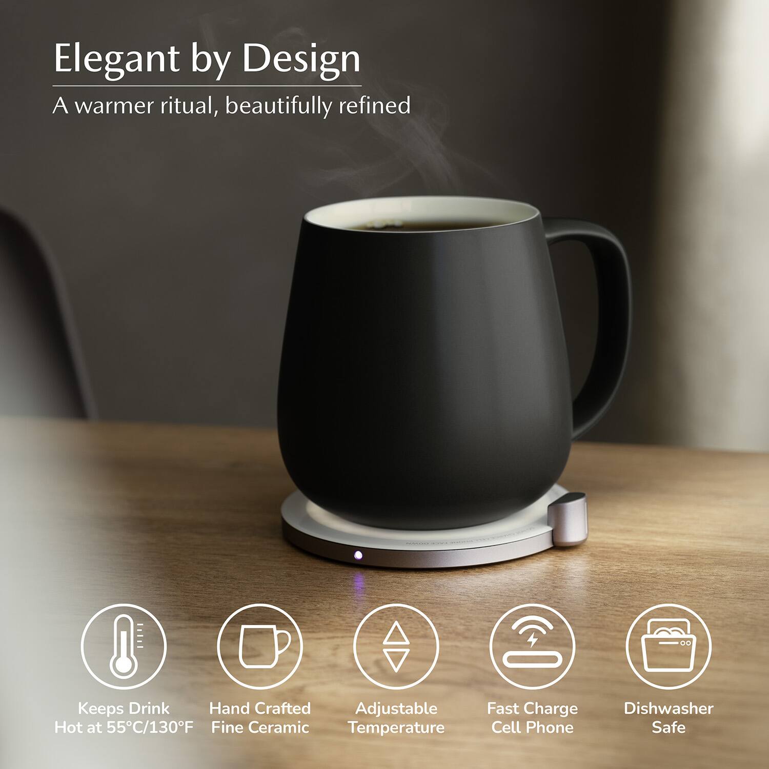 Elegant by Design  
A warmer ritual, beautifully refined  

- Keeps Drink Hot at 55°C/130°F  
- Hand Crafted Fine Ceramic  
- Adjustable Temperature  
- Fast Charge Cell Phone  
- Dishwasher Safe