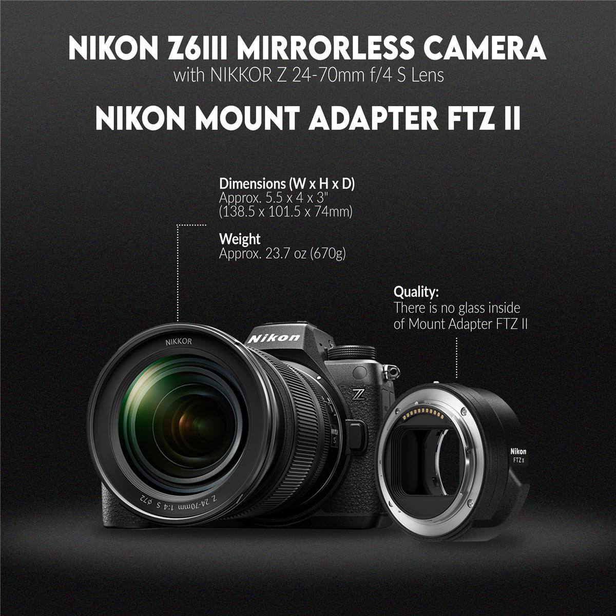 NIKON Z6III MIRRORLESS CAMERA with NIKKOR Z 24-70mm f/4 S Lens NIKON MOUNT ADAPTER FTZ II

Dimensions (W x H x D) Approx. 5.5 x 4 x 3" (138.5 x 101.5 x 74mm)
Weight Approx. 23.7 oz (670g)

NIKKOR Nikon Quality: There is no glass inside of Mount Adapter FTZ II