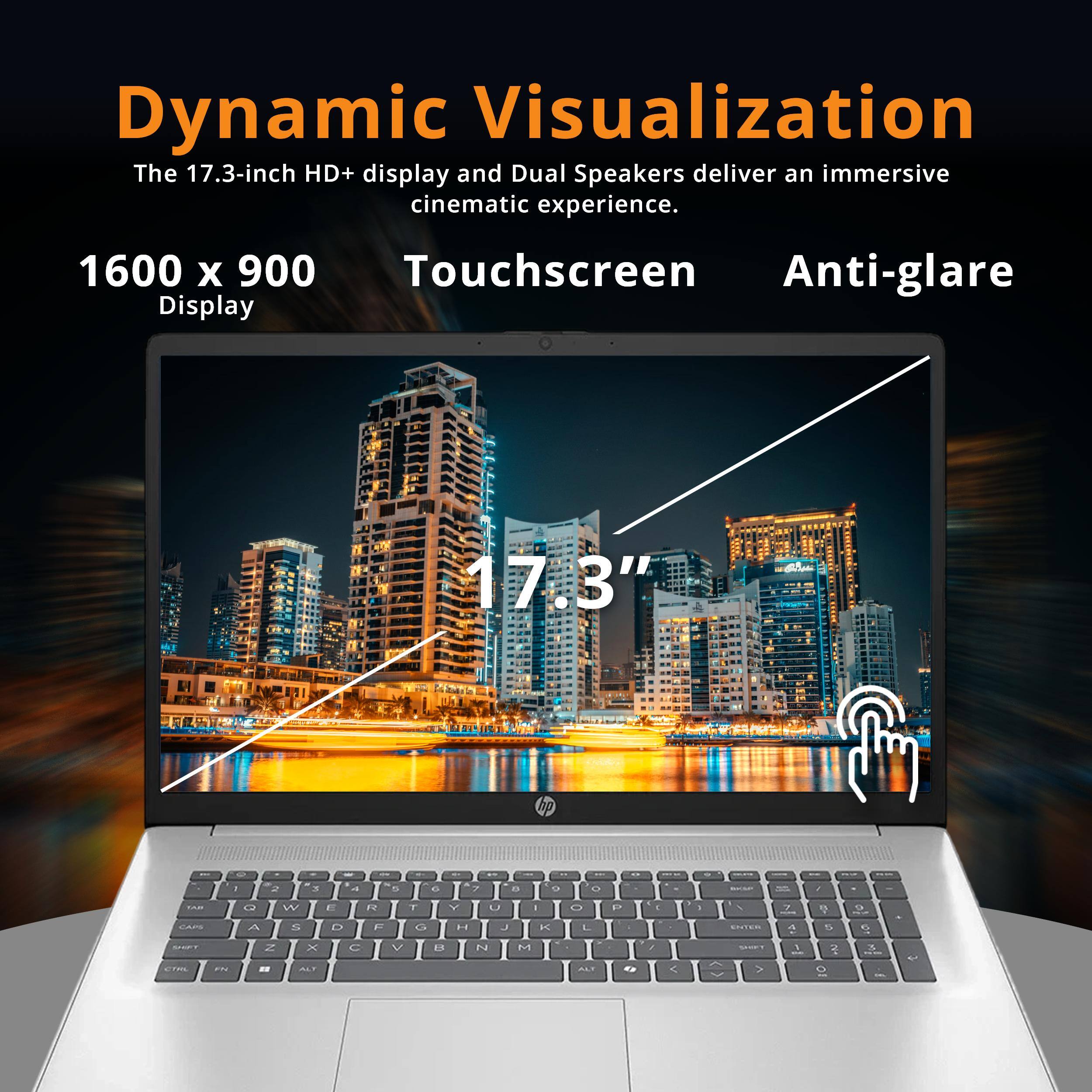Dynamic Visualization  
The 17.3-inch HD+ display and Dual Speakers deliver an immersive cinematic experience.  

1600 x 900 Touchscreen Display  
17.3" Anti-glare