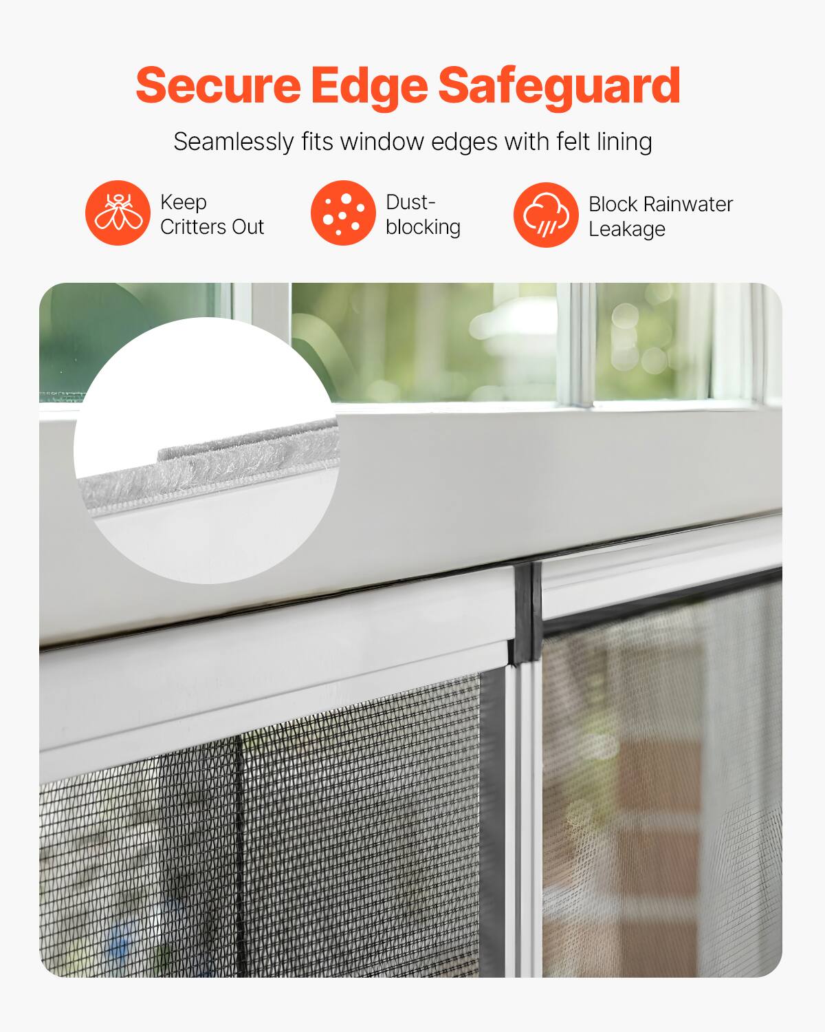 Secure Edge Safeguard  
Seamlessly fits window edges with felt lining  

- Keep Critters Out  
- Dust-blocking  
- Block Rainwater Leakage