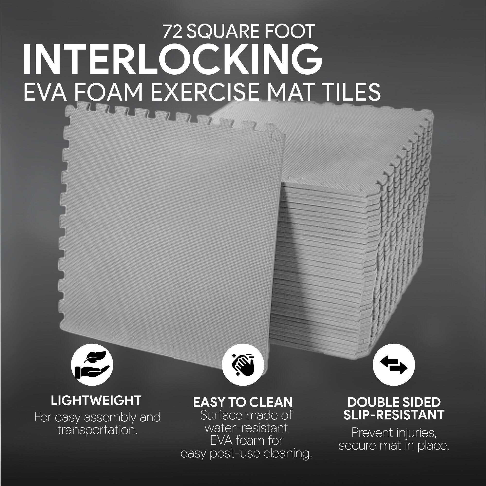 72 SQUARE FOOT INTERLOCKING EVA FOAM EXERCISE MAT TILES

- LIGHTWEIGHT
  For easy assembly and transportation.

- EASY TO CLEAN
  Surface made of water-resistant EVA foam for easy post-use cleaning.

- DOUBLE SIDED SLIP-RESISTANT
  Prevent injuries, secure mat in place.
