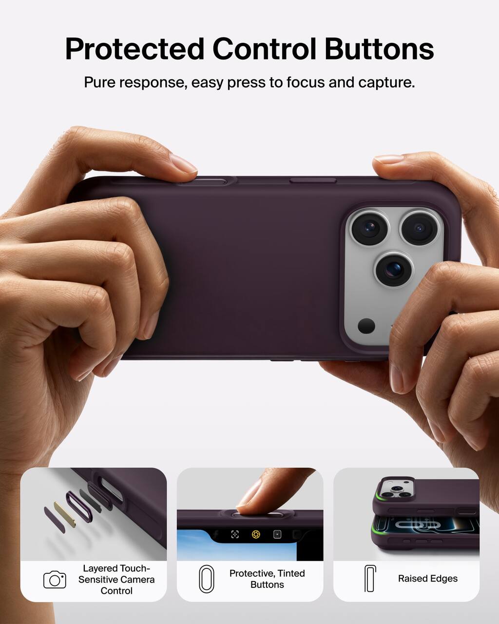 Protected Control Buttons  
Pure response, easy press to focus and capture.  

Layered Touch-Sensitive Camera Control  
Protective, Tinted Buttons  
Raised Edges