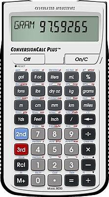 CALCULATED INDUSTRIES  
CONVERSIONCALC PLUS™  
GRAM 97.59265  
Off On/C  
gal fl oz liters mL %  
tons lbs dry oz kg grams  
m cm mm km miles  
Yds Feet Inch /  
2nd 3rd  
7 8 9 ÷  
4 5 6 ×  
Rcl 1 2 3 -  
M+ 0 . = +  
MODEL 8030