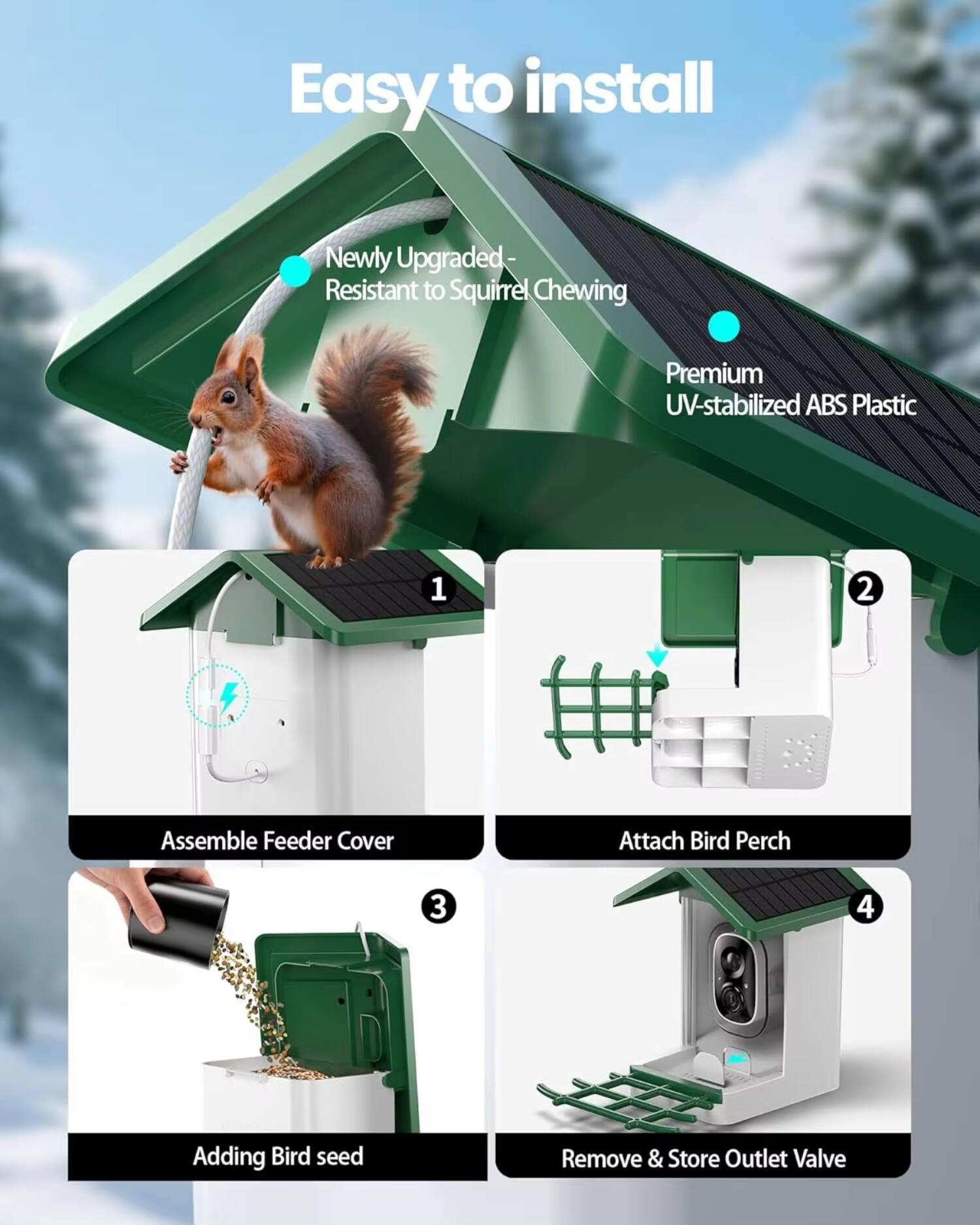 Easy to install

- Newly Upgraded - Resistant to Squirrel Chewing
- Premium UV-stabilized ABS Plastic

1. Assemble Feeder Cover
2. Attach Bird Perch
3. Adding Bird Seed
4. Remove & Store Outlet Valve
