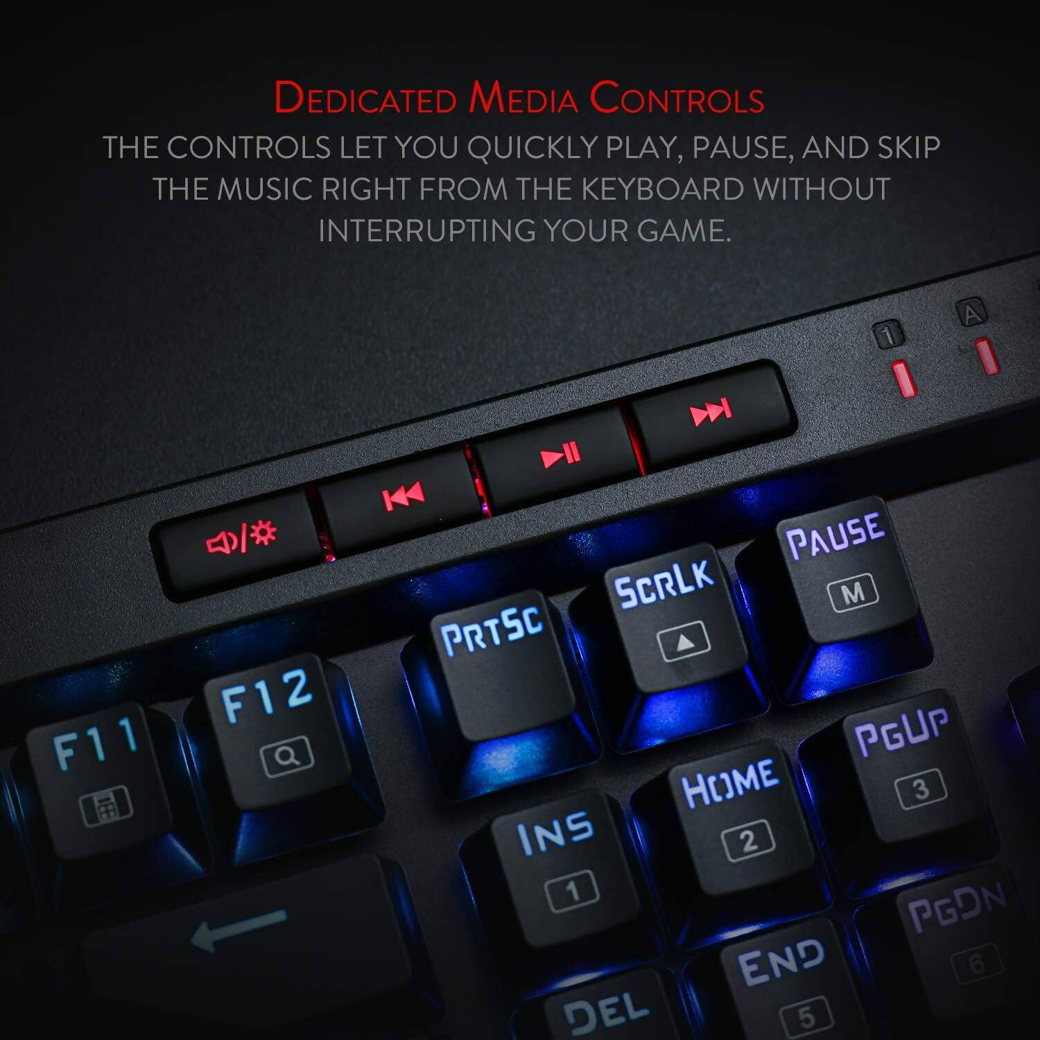 DEDICATED MEDIA CONTROLS

THE CONTROLS LET YOU QUICKLY PLAY, PAUSE, AND SKIP THE MUSIC RIGHT FROM THE KEYBOARD WITHOUT INTERRUPTING YOUR GAME.

1
A
K /# PAUSE SCRLK M PRTSC F12 PGUP F11 Q HOME 3 INS 2 1 PGDN END 6 DEL 5