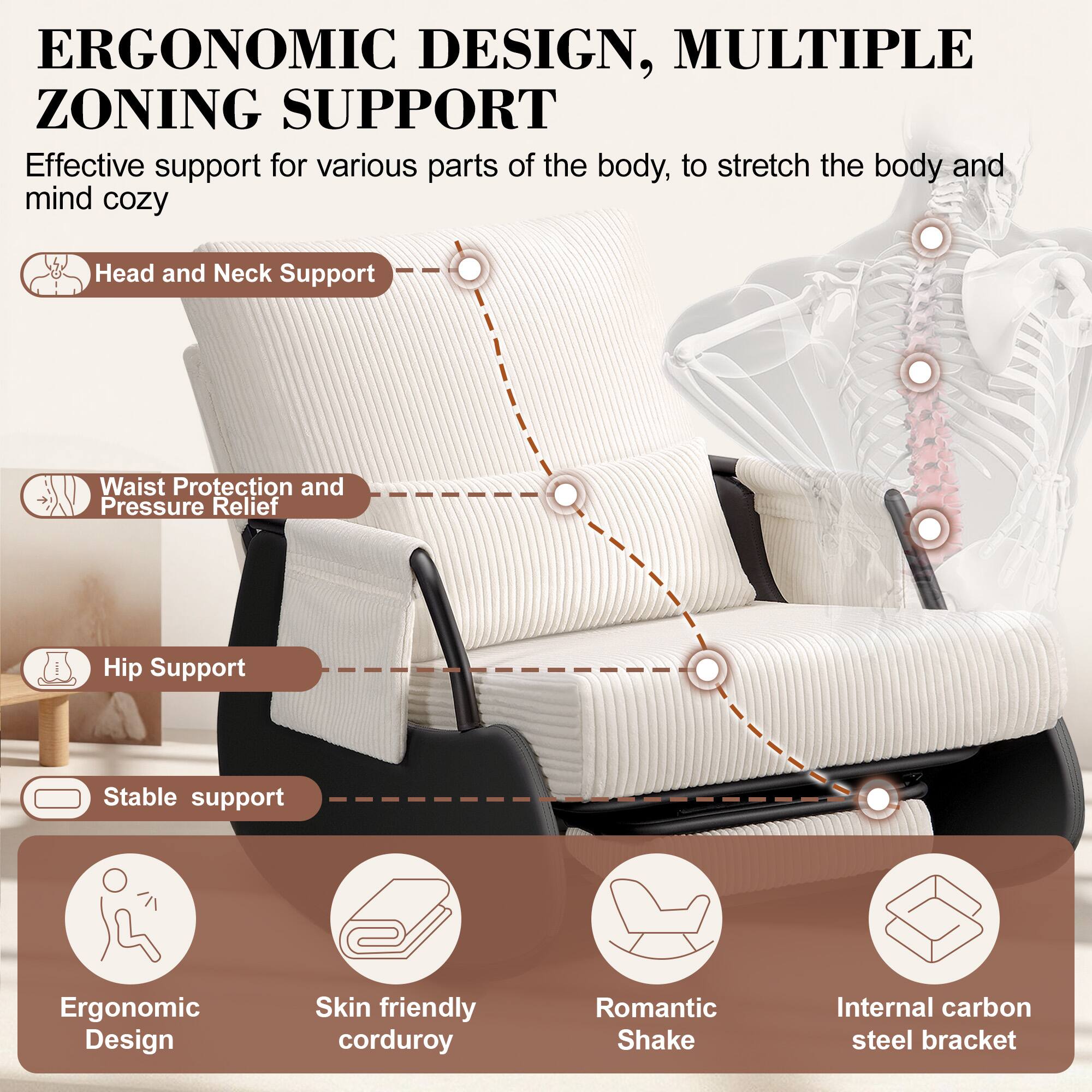 ERGONOMIC DESIGN, MULTIPLE ZONING SUPPORT

Effective support for various parts of the body, to stretch the body and mind cozy

- Head and Neck Support
- Waist Protection and Pressure Relief
- Hip Support
- Stable support

- Ergonomic Design
- Skin friendly corduroy
- Romantic Shake
- Internal carbon steel bracket