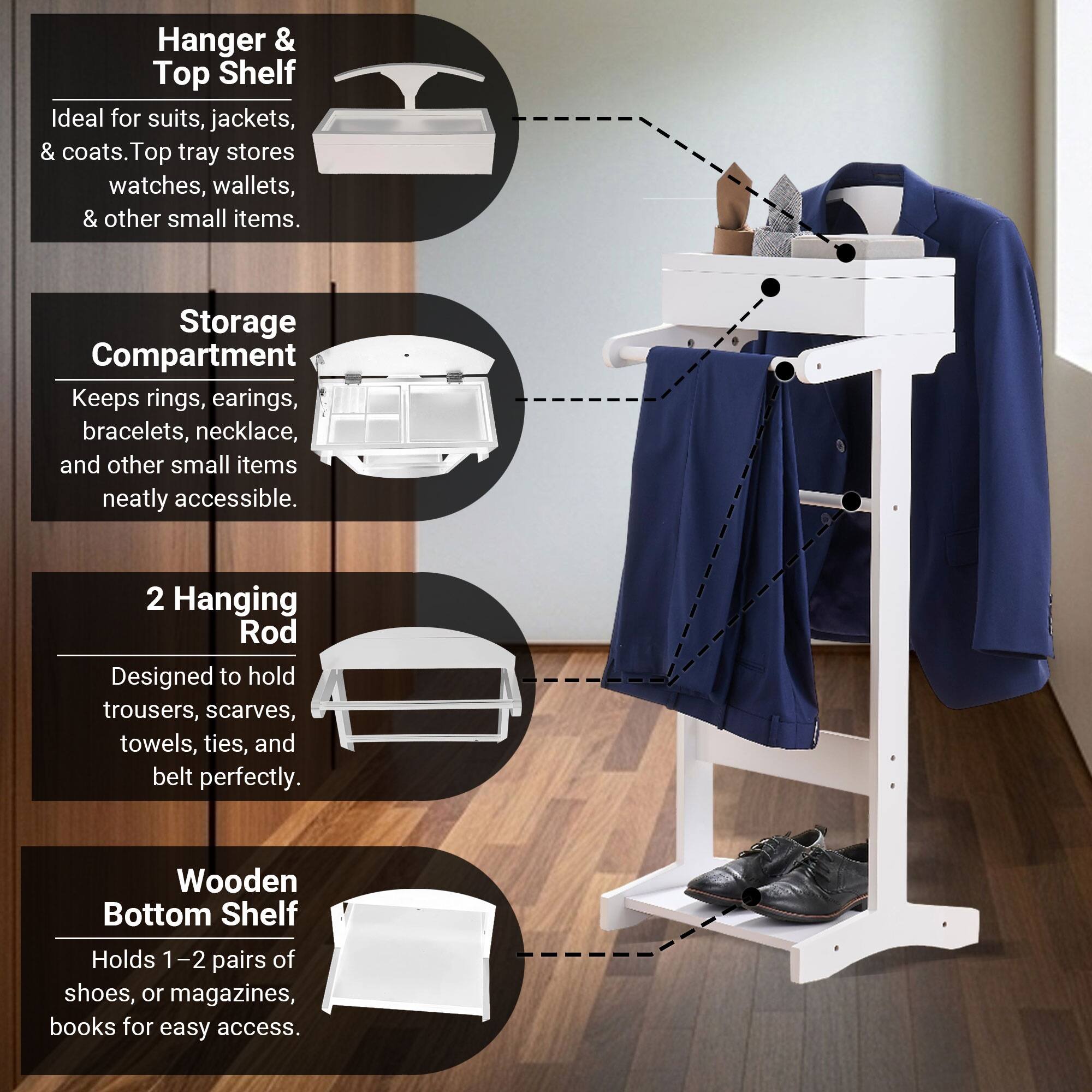 Hanger & Top Shelf  
Ideal for suits, jackets, & coats. Top tray stores watches, wallets, & other small items.

Storage Compartment  
Keeps rings, earrings, bracelets, necklace, and other small items neatly accessible.

2 Hanging Rod  
Designed to hold trousers, scarves, towels, ties, and belt perfectly.

Wooden Bottom Shelf  
Holds 1-2 pairs of shoes, or magazines, books for easy access.