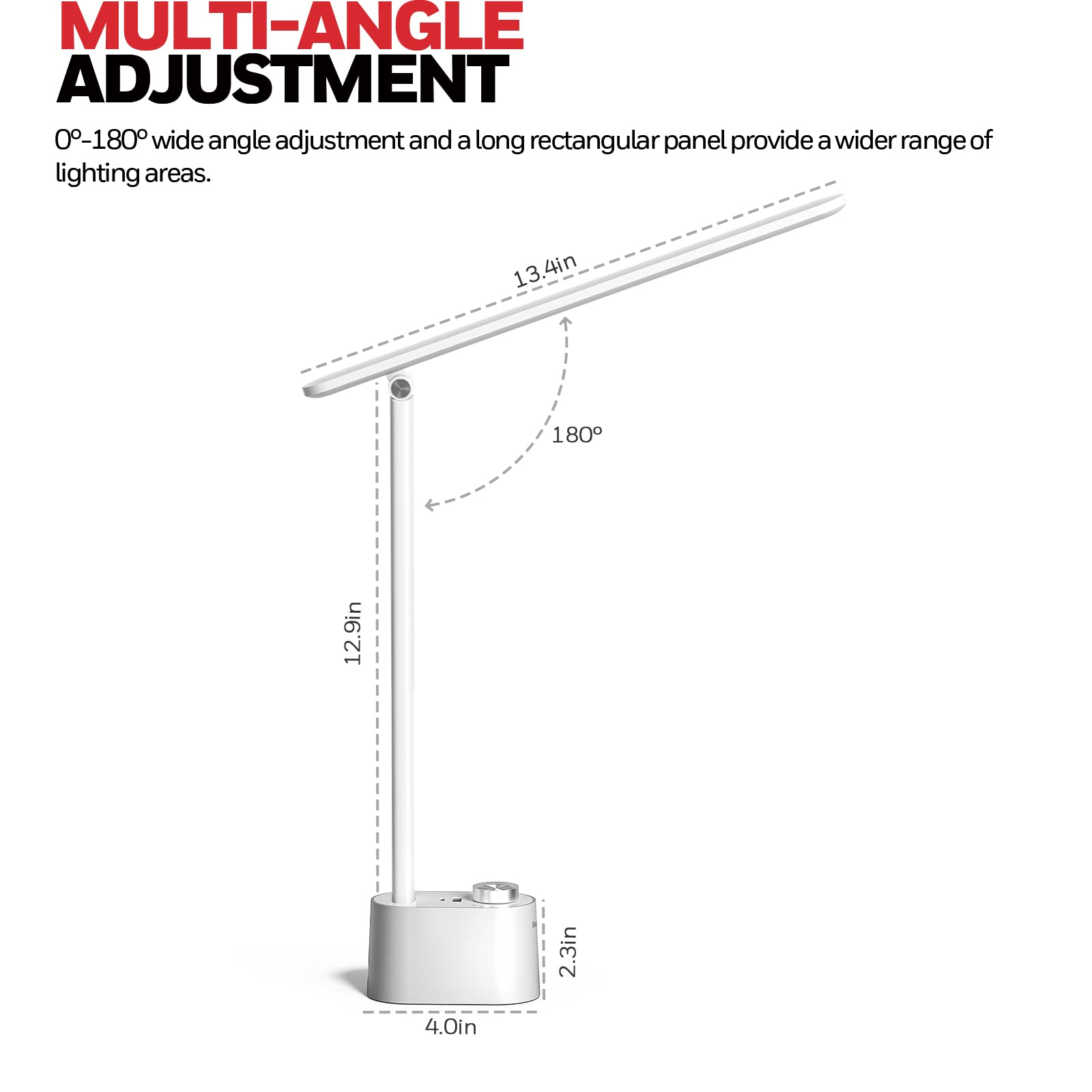 MULTI-ANGLE ADJUSTMENT 0-180° wide angle adjustment and a long rectangular panel provide a wider range of lighting areas. 13.4in 180° 12.9in 2.3in 4.0in