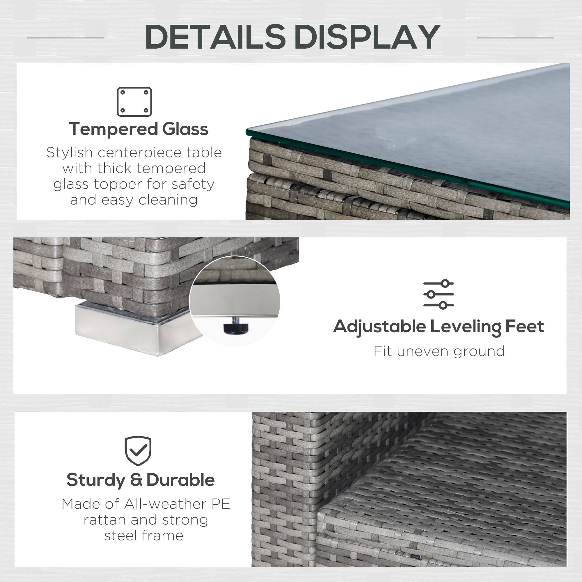 DETAILS DISPLAY

Tempered Glass
Stylish centerpiece table with thick tempered glass topper for safety and easy cleaning

Adjustable Leveling Feet
Fit uneven ground

Sturdy & Durable
Made of All-weather PE rattan and strong steel frame