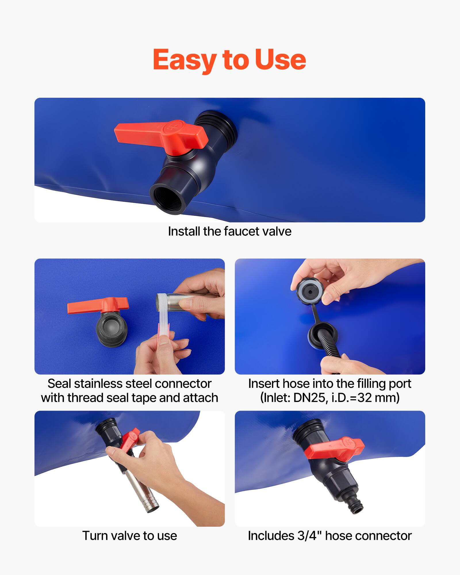 Easy to Use

Install the faucet valve

Seal stainless steel connector with thread seal tape and attach

Insert hose into the filling port (Inlet: DN25, i.D.=32 mm)

Turn valve to use

Includes 3/4" hose connector