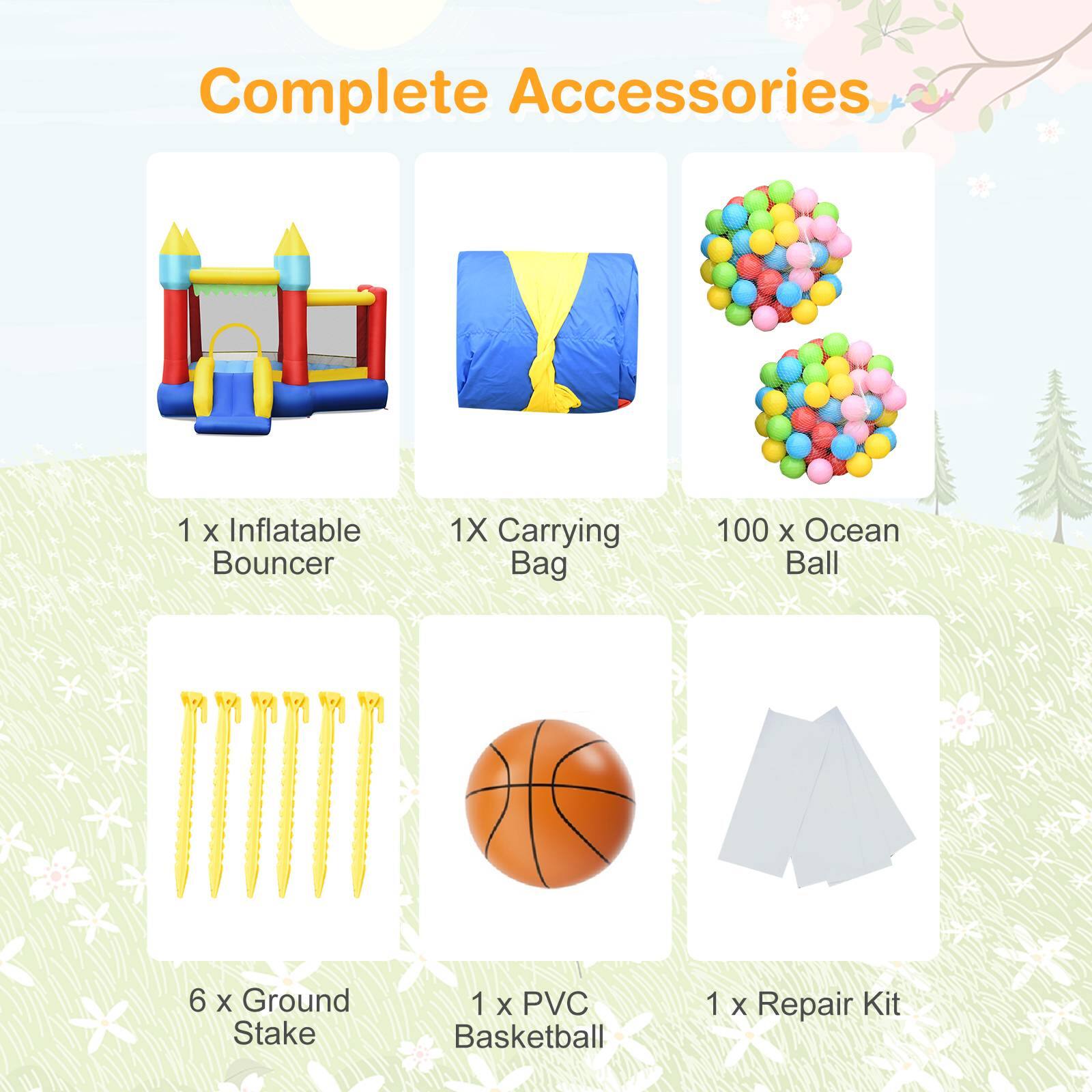 Complete Accessories  
1 X Inflatable Bouncer  
1 X Carrying Bag  
100 X Ocean Ball  
6 X Ground Stake  
1 X PVC Basketball  
1 X Repair Kit