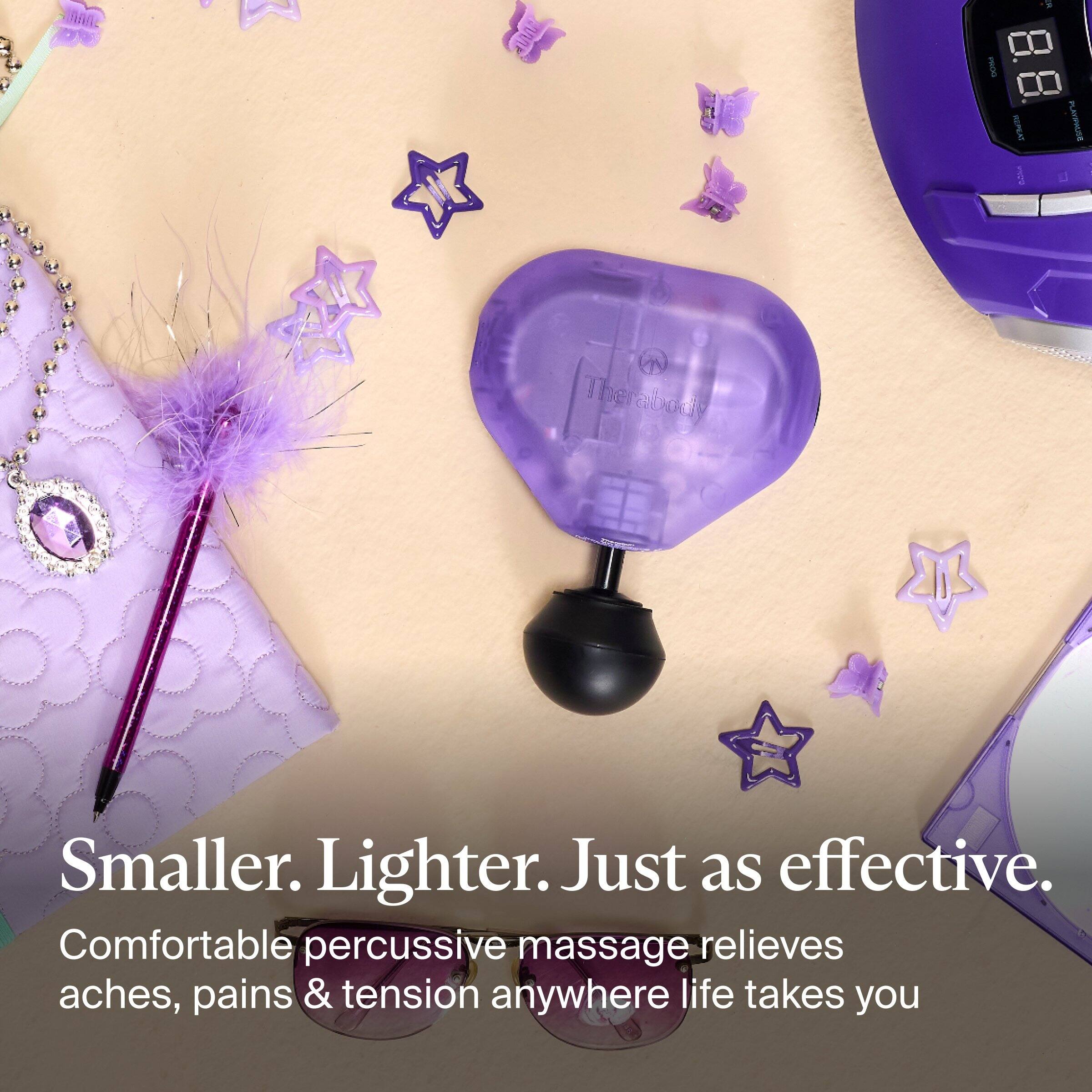 357
PROG
REPEAT noke
PLAYIPALISH
Therabody
Smaller. Lighter. Just as effective. Comfortable percussive massage relieves aches, pains & tension anywhere life takes you
