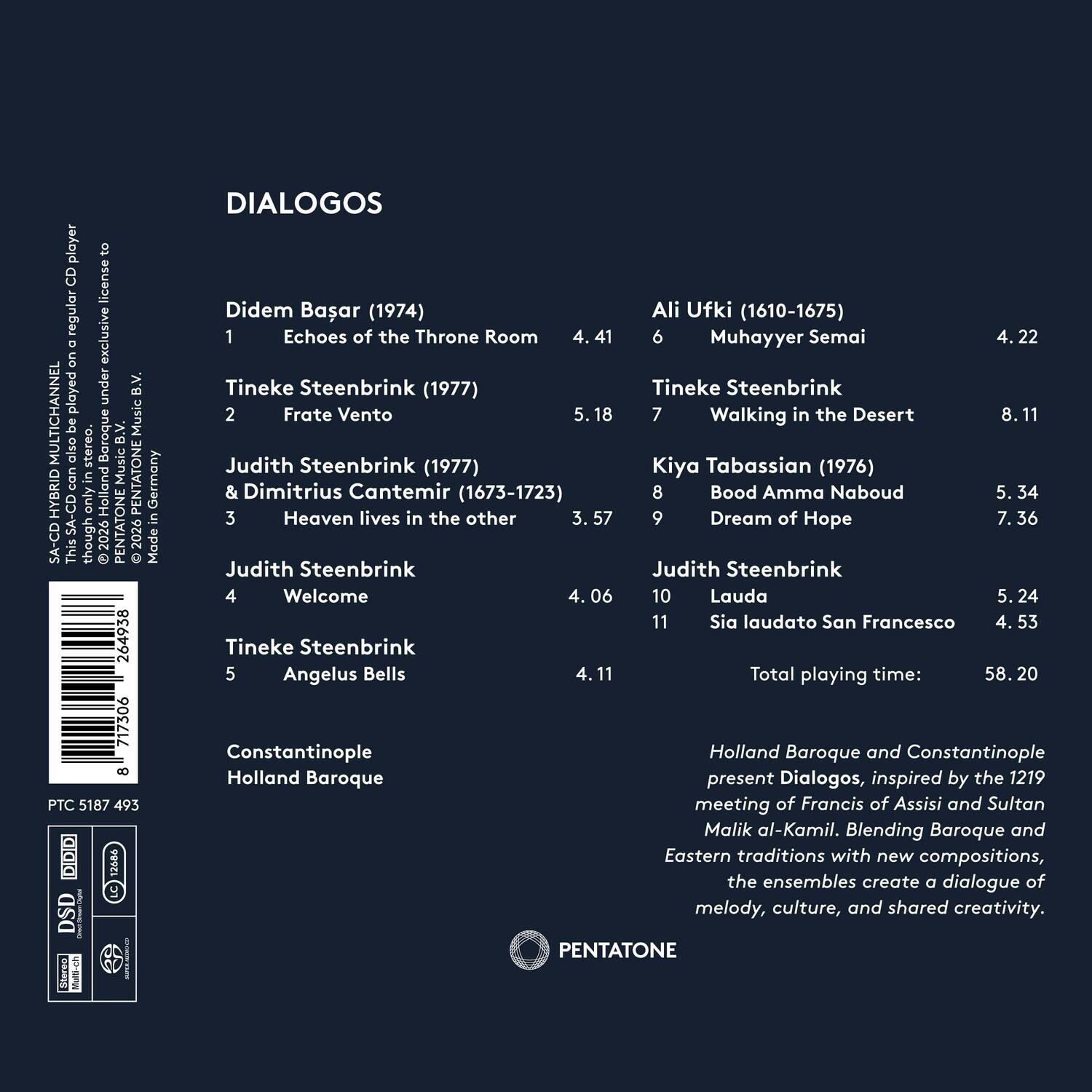 player to CD license regular exclusive D on played under B.V. MULTICHANNEL also be stereo. Baroque B.V. Music Music can in PENTATONE Germany HYBRID SA-CD only Holland PENTATONE in SA-CD though 2026 2026 Made This  264938 717306 8 PTC 5187 493 C 12484 DSD Steree i DIALOGOS Didem Basar (1974) Ali Ufki (1610-1675) 1 Echoes of the Throne Room 6 Muhayyer Semai 4.22 Tineke Steenbrink (1977) Tineke Steenbrink 2 Frate Vento 5.18 7 Walking in the Desert 8. 11 Judith Steenbrink (1977) Kiya Tabassian (1976) & Dimitrius Cantemir (1673-1723) 8 Bood Amma Naboud 5. 34 3 Heaven lives in the other