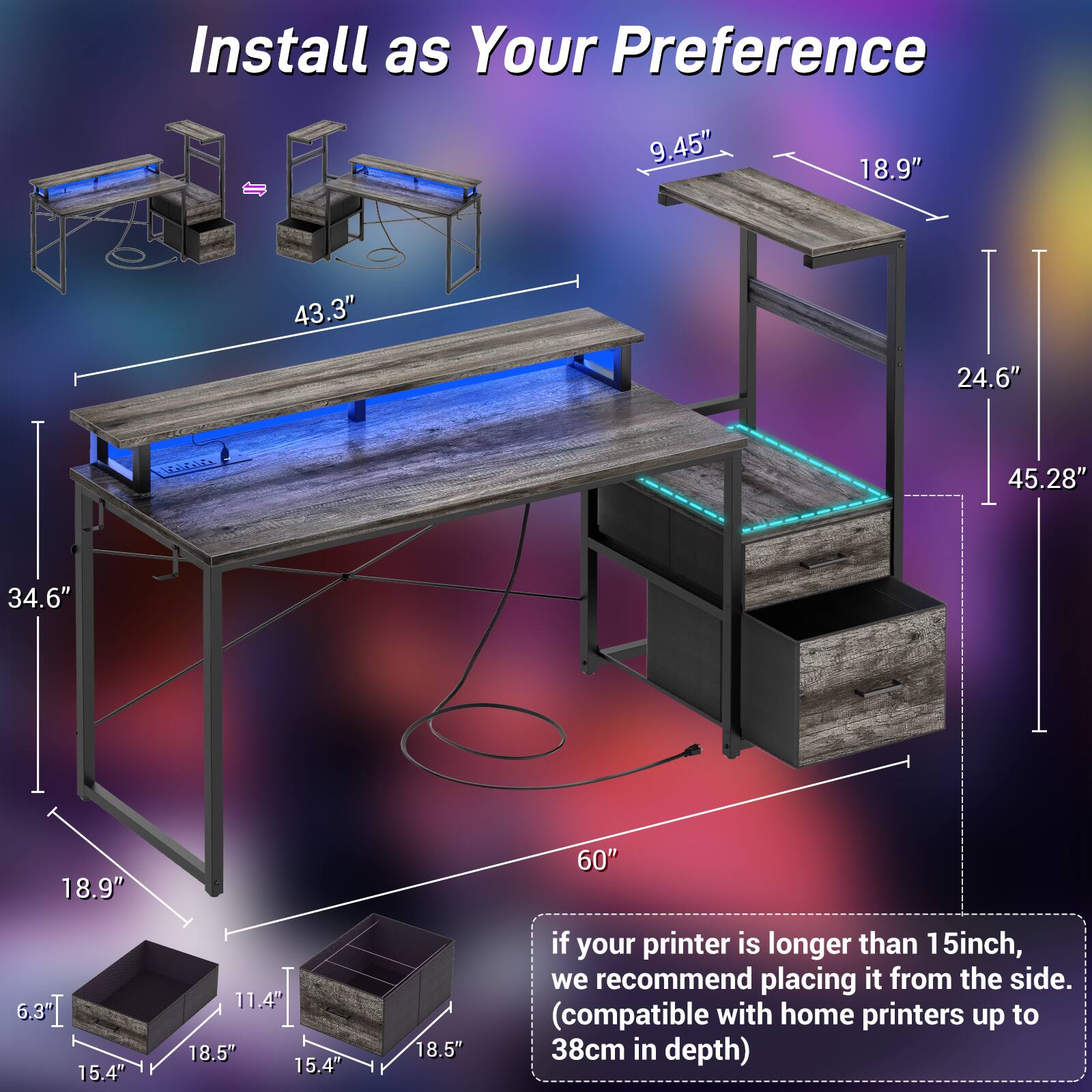 Install as Your Preference

- 9.45"
- 18.9"
- 43.3"
- 24.6"
- 45.28"
- 34.6"
- 18.9"
- 60"
- 15.4"
- 11.4"
- 18.5"
- 15.4"
- 18.5"

If your printer is longer than 15 inch, we recommend placing it from the side. (compatible with home printers up to 38cm in depth)