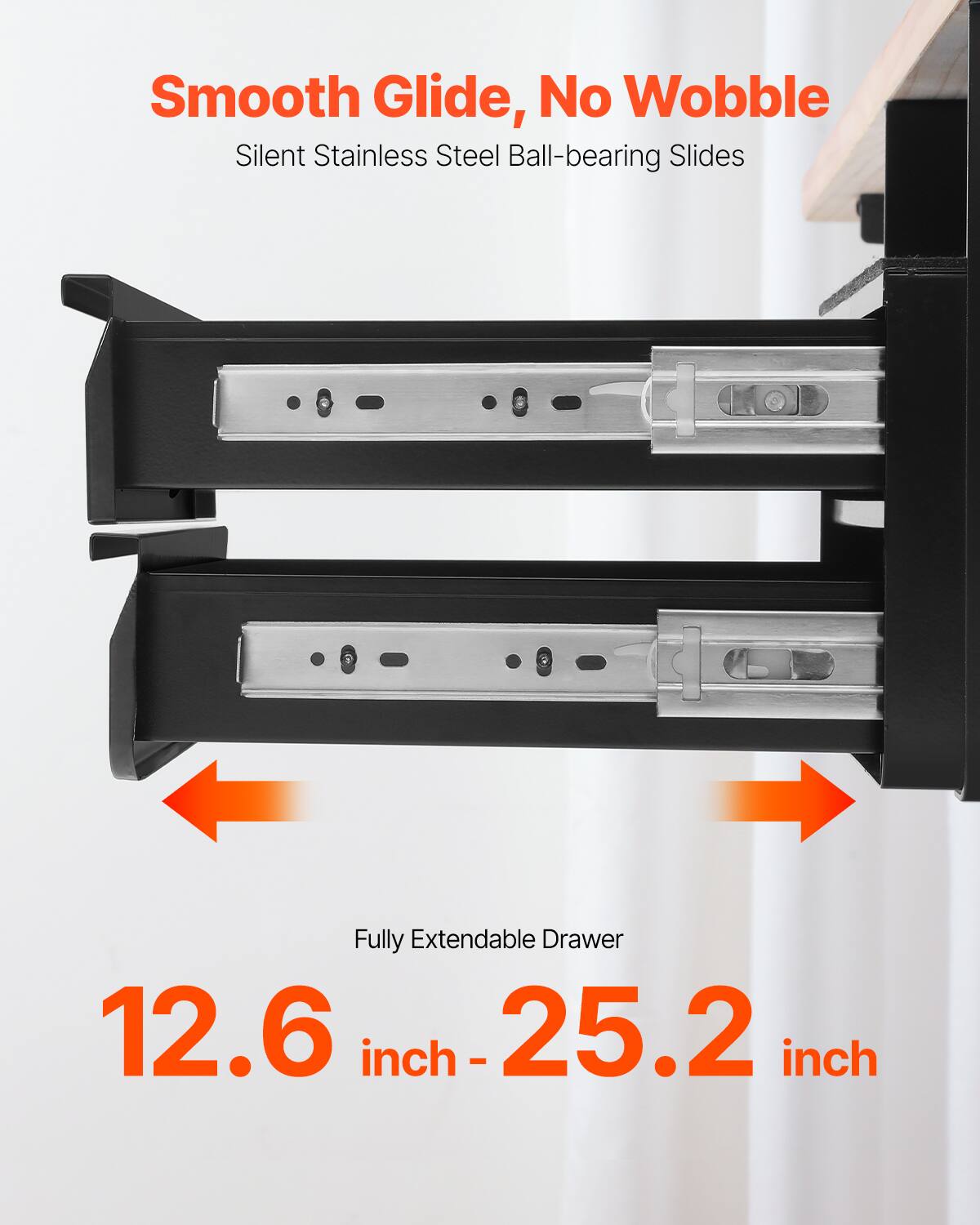 Smooth Glide, No Wobble  
Silent Stainless Steel Ball-bearing Slides  

Fully Extendable Drawer  
12.6 inch - 25.2 inch