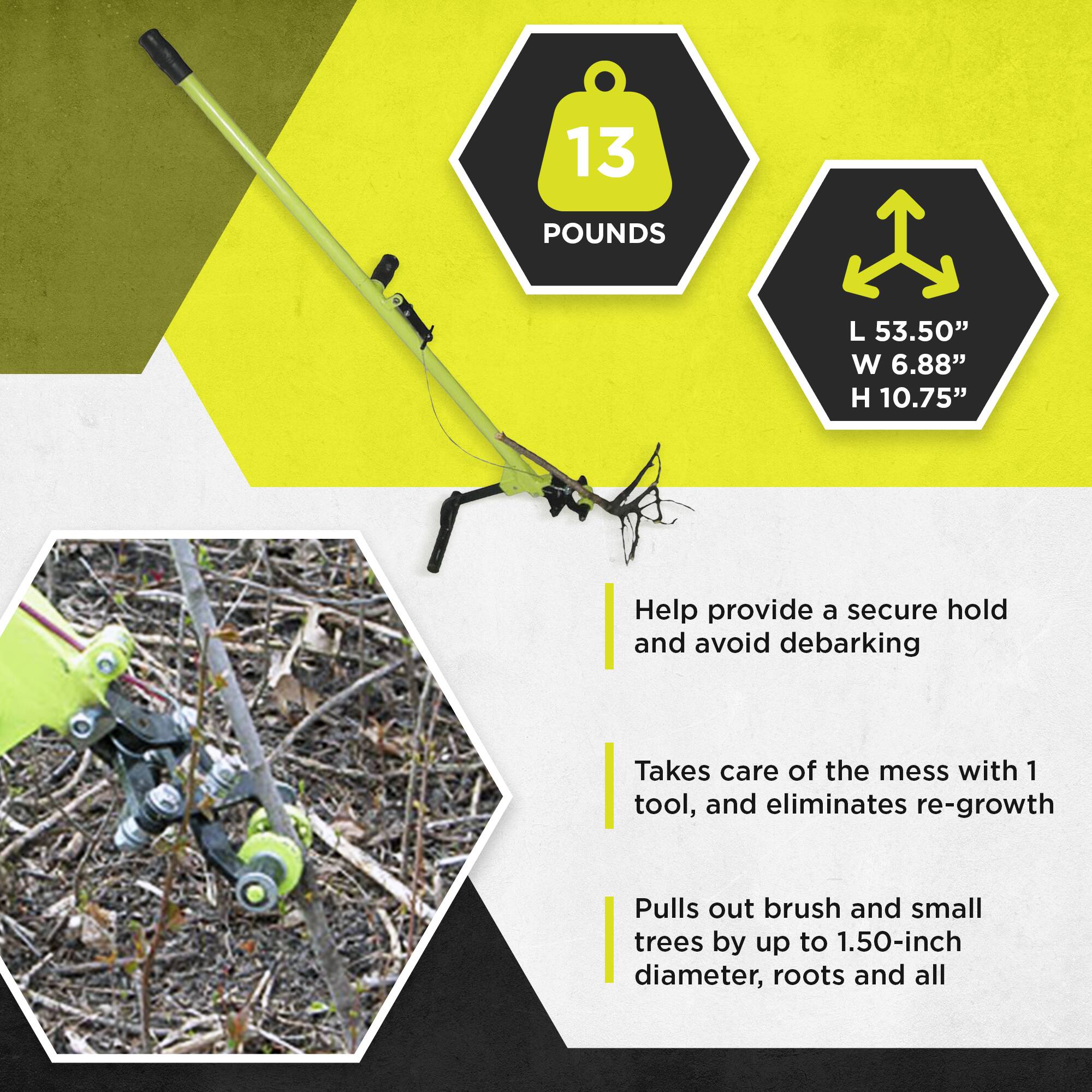 13 POUNDS  
L 53.50" W 6.88" H 10.75"  

Help provide a secure hold and avoid debarking  

Takes care of the mess with 1 tool, and eliminates re-growth  

Pulls out brush and small trees by up to 1.50-inch diameter, roots and all