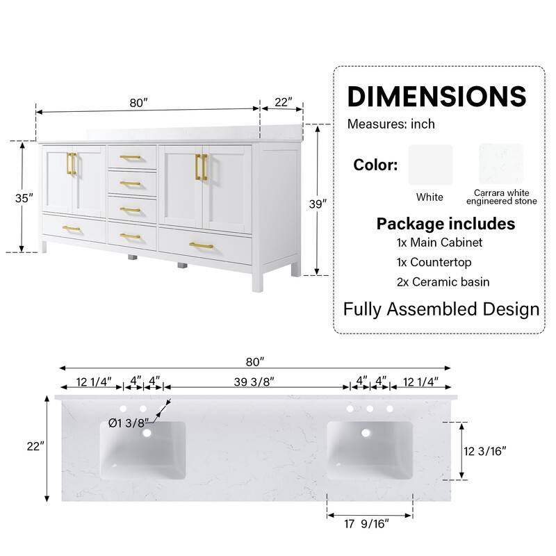 80" x 22" DIMENSIONS  
Measures: inch  
Color: Carrara white White stone engineered  
Package includes  
1x Main Cabinet  
1x Countertop  
2x Ceramic basin  
Fully Assembled Design  

12 1/4" x 4" x 4" x 80" x 39 3/8" x 4" x 4" x 12 1/4"  
01 3/8" x 22" x 12 3/16" x 17 9/16"