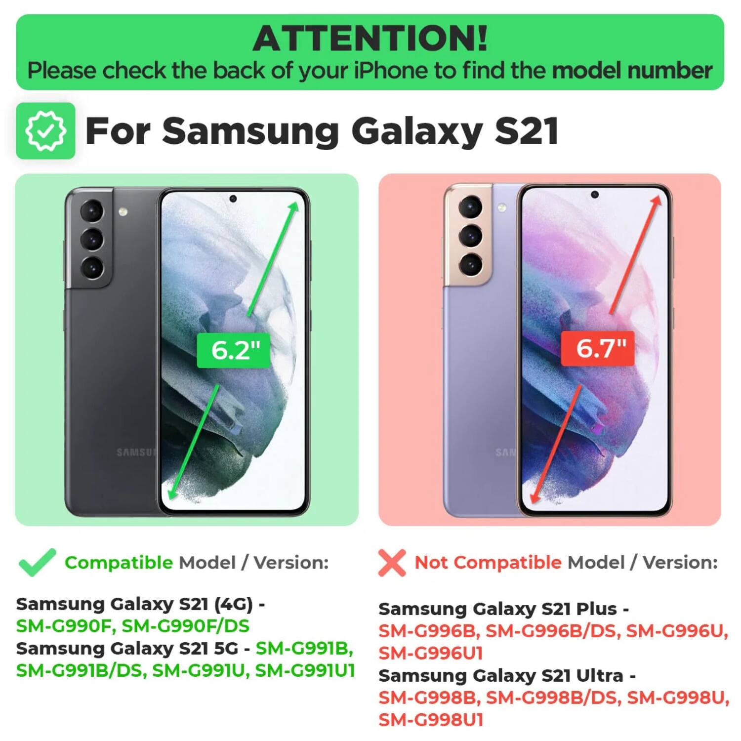 ATTENTION!  
Please check the back of your iPhone to find the model number

For Samsung Galaxy S21

Compatible Model / Version:  
Samsung Galaxy S21 (4G) - SM-G990F, SM-G990F/DS  
Samsung Galaxy S21 5G - SM-G991B, SM-G991B/DS, SM-G991U, SM-G991U1

Not Compatible Model / Version:  
Samsung Galaxy S21 Plus - SM-G996B, SM-G996B/DS, SM-G996U, SM-G996U1  
Samsung Galaxy S21 Ultra - SM-G998B, SM-G998B/DS, SM-G998U, SM-G998U1