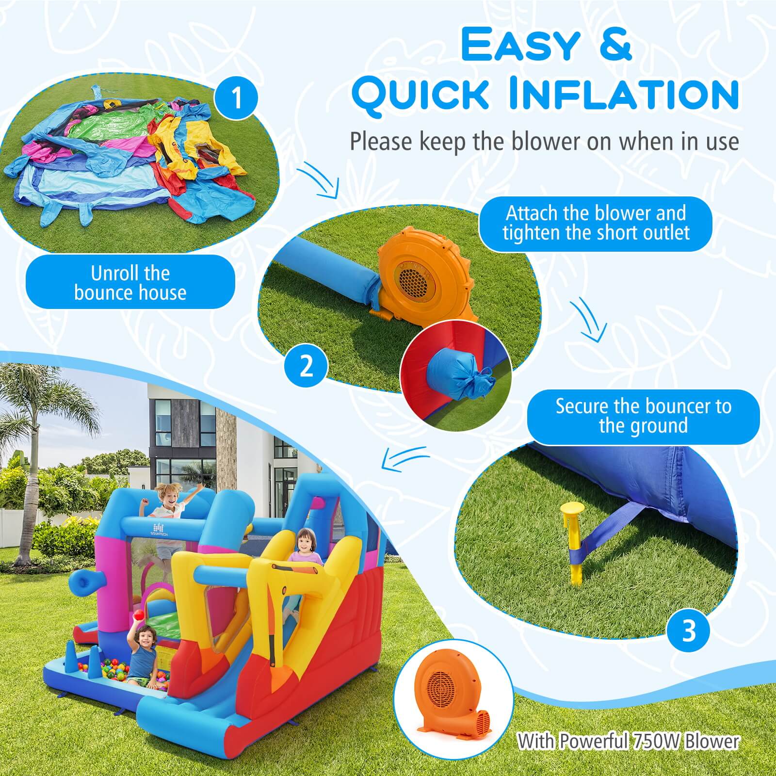 1. EASY & QUICK INFLATION  
   Please keep the blower on when in use  
   Attach the blower and tighten the short outlet  
   Unroll the bounce house  

2. Secure the bouncer to the ground  

3. With Powerful 750W Blower