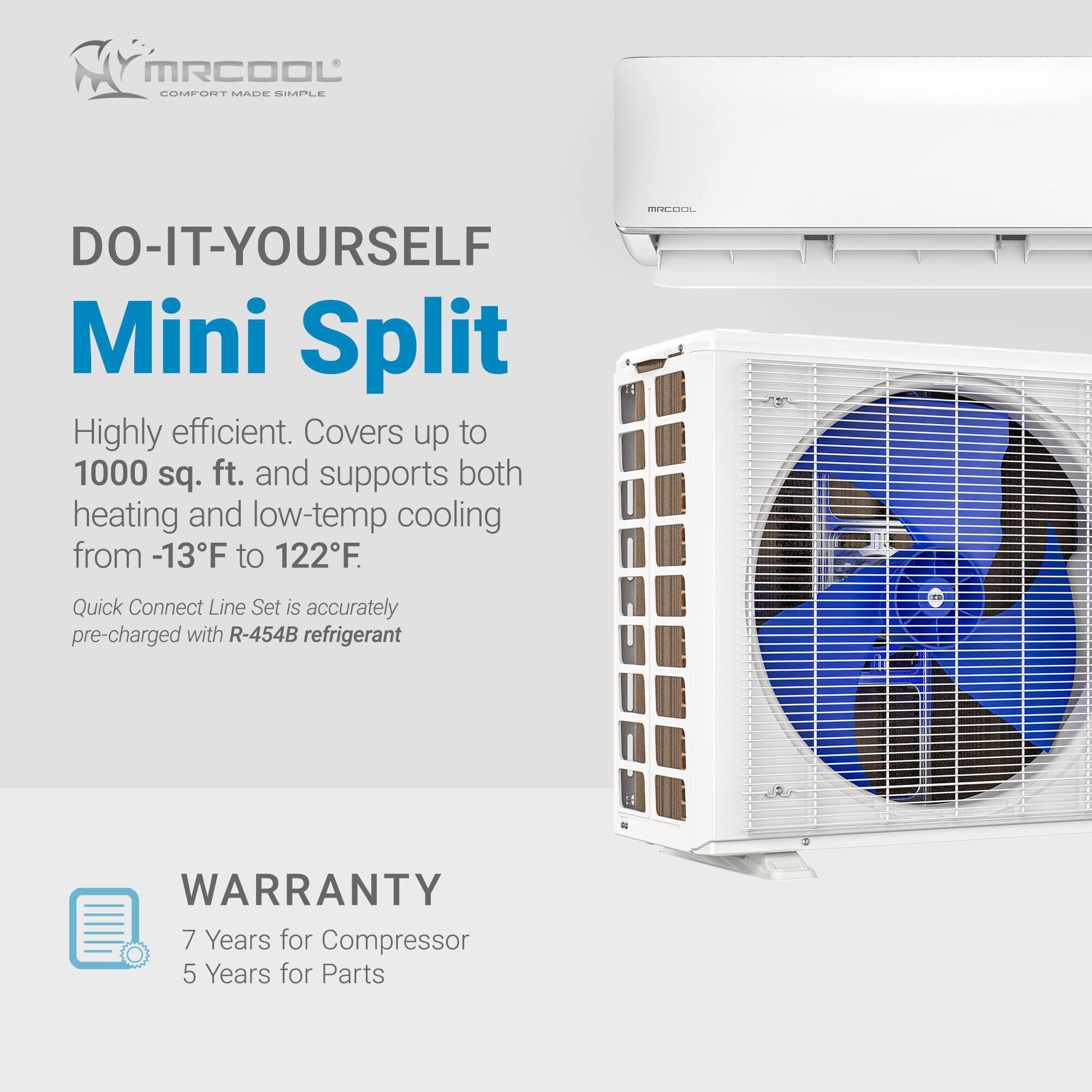 MR COOL COMFORT MADE SIMPLE DO-IT-YOURSELF Mini Split  
Highly efficient. Covers up to 1000 sq. ft. and supports both heating and low-temp cooling from -13°F to 122°F.  
SSCOCK Quick Connect Line Set is accurately pre-charged with R-454B refrigerant  
WARRANTY  
7 Years for Compressor  
5 Years for Parts