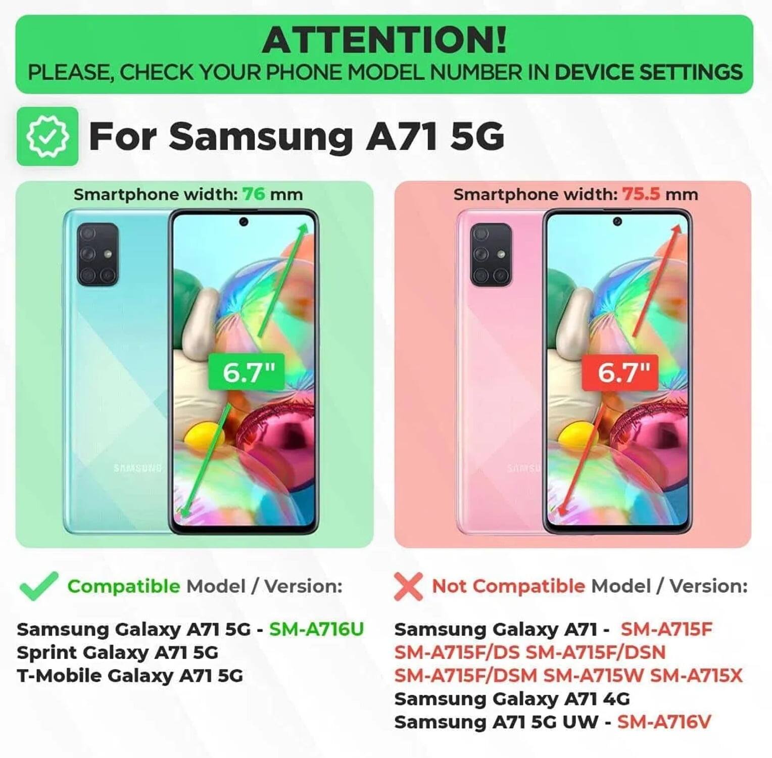 ATTENTION! PLEASE, CHECK YOUR PHONE MODEL NUMBER IN DEVICE SETTINGS

For Samsung A71 5G

Smartphone width: 76 mm  
6.7"  
Compatible Model / Version:  
Samsung Galaxy A71 5G - SM-A716U  
Sprint Galaxy A71 5G  
T-Mobile Galaxy A71 5G  

Smartphone width: 75.5 mm  
6.7"  
Not Compatible Model / Version:  
Samsung Galaxy A71 - SM-A715F  
SM-A715F/DS SM-A715F/DSN  
SM-A715F/DSM SM-A715W SM-A715X  
Samsung Galaxy A71 4G  
Samsung A71 5G UW - SM-A716V