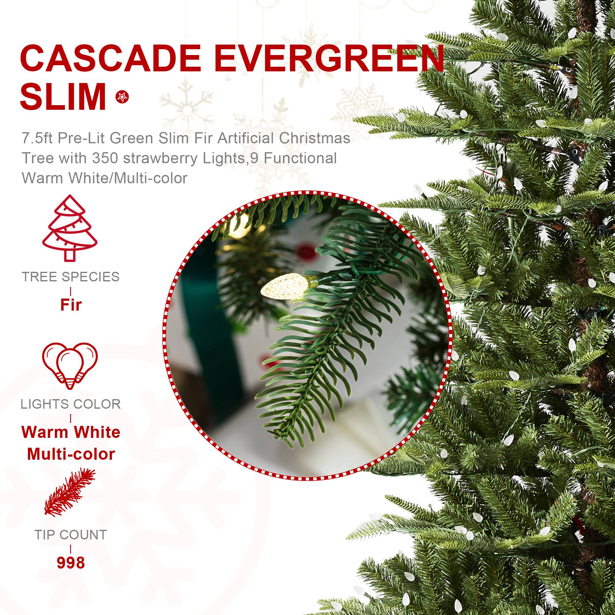 CASCADE EVERGREEN SLIM  
7.5ft Pre-Lit Green Slim Fir Artificial Christmas Tree with 350 strawberry Lights, 9 Functional Warm White/Multi-color  
TREE SPECIES  
Fir  
LIGHTS COLOR  
Warm White Multi-color  
TIP COUNT  
998