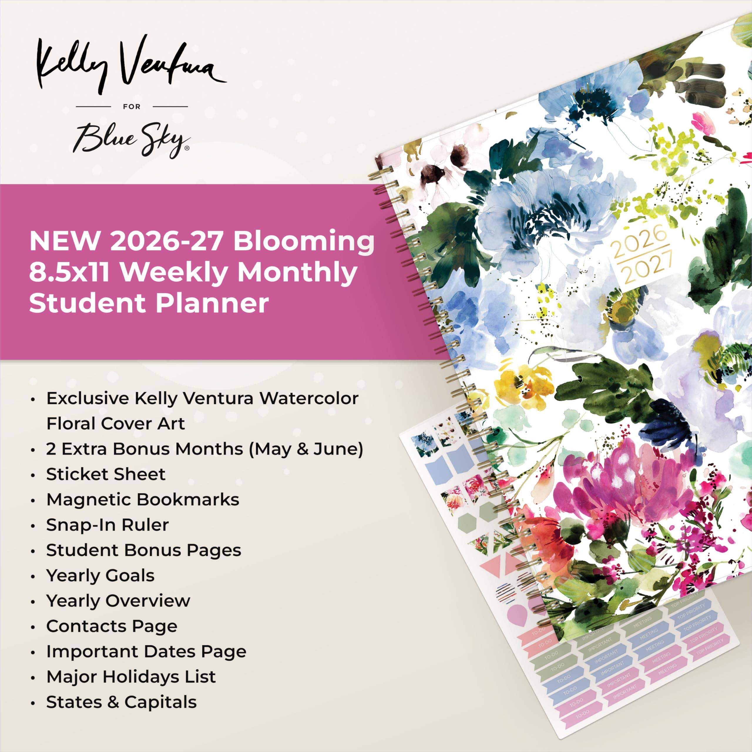 Kelly Ventura FOR Blue Sky

NEW 2026-27 Blooming 8.5x11 Weekly Monthly Student Planner

2026 2027

Exclusive Kelly Ventura Watercolor Floral Cover Art
2 Extra Bonus Months (May & June)
Sticket Sheet
Magnetic Bookmarks
Snap-In Ruler
Student Bonus Pages
Yearly Goals
Yearly Overview
Contacts Page
Important Dates Page
Major Holidays List
States & Capitals

TOP PRIORITY
10:00 MEETING
IMPORTANT
10:00 MEETING
TOP PRIORITY
TO-DO
10:00 IMPORTANT
10-00 IMPORTANT TO-DO