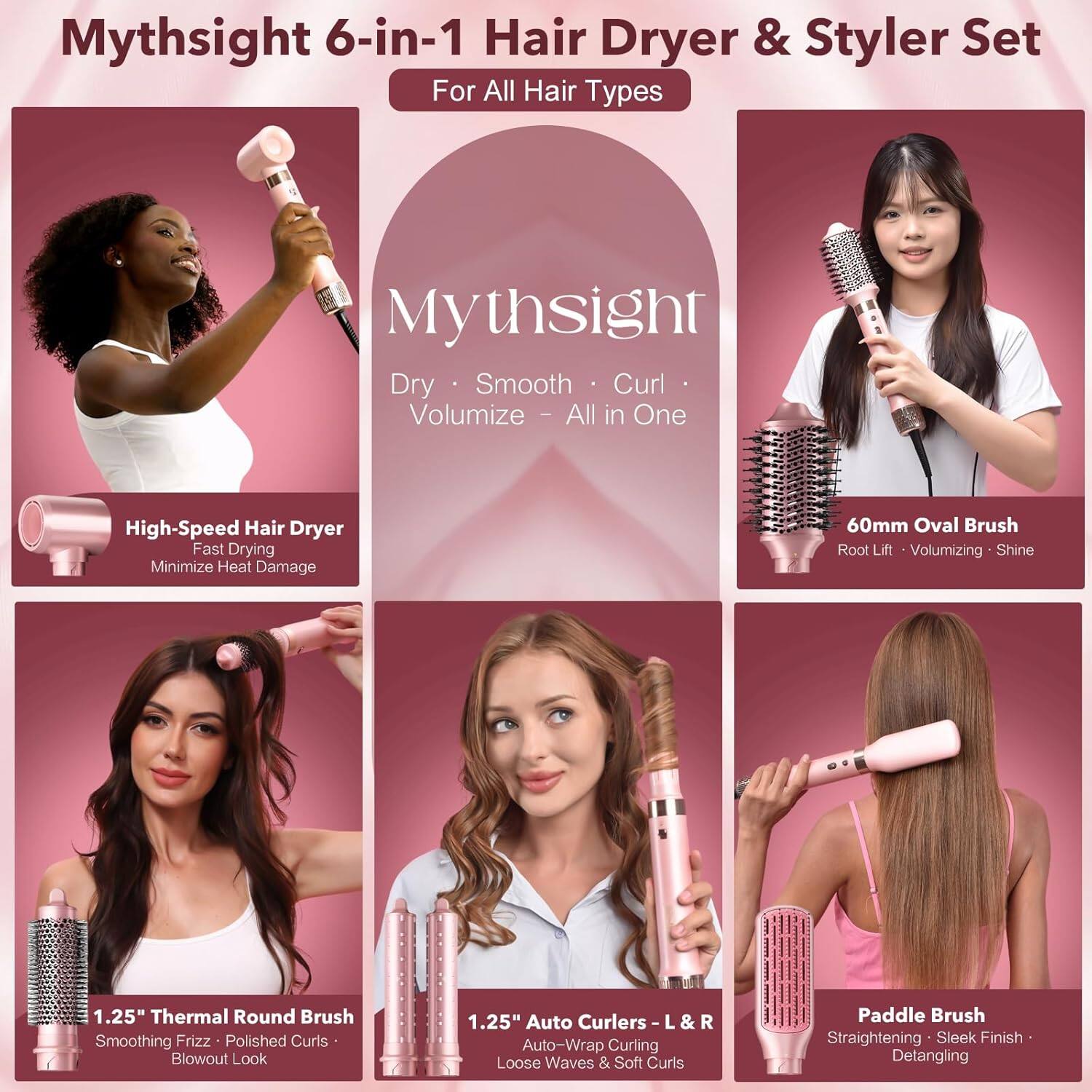 Mythsight 6-in-1 Hair Dryer & Styler Set  
For All Hair Types  

Mythsight  
Dry • Smooth • Curl • Volumize • All in One  

High-Speed Hair Dryer  
Fast Drying  
Minimize Heat Damage  

60mm Oval Brush  
Root Lift • Volumizing • Shine  

1.25" Thermal Round Brush  
Smoothing Frizz • Polished Curls • Blowout Look  

1.25" Auto Curlers L & R  
Auto-Wrap Curling • Loose Waves & Soft Curls  

Paddle Brush  
Straightening • Sleek Finish • Detangling