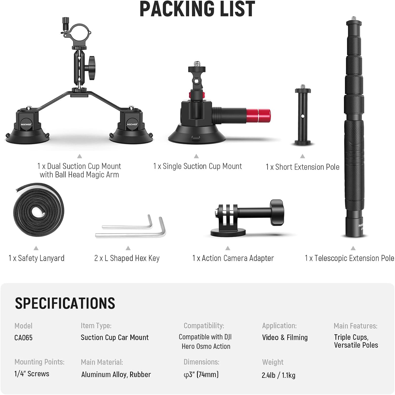 **Packing List:**

- 1 x Dual Suction Cup Mount with Ball Head Magic Arm
- 1 x Single Suction Cup Mount
- 1 x Short Extension Pole
- 1 x Safety Lanyard
- 2 x L Shaped Hex Key
- 1 x Action Camera Adapter
- 1 x Telescopic Extension Pole

**Specifications:**

- **Model:** CA065
- **Item Type:** Suction Cup Car Mount
- **Mounting Points:** 1/4" Screws
- **Main Material:** Aluminum Alloy, Rubber
- **Dimensions:** Ø3" (74mm)
- **Weight:** 2.4lb / 1.1kg
- **Compatibility:** Compatible with DJI Hero Osmo Action
- **Application:** Video & Filming
- **Main Features:** Triple Cups, Versatile Poles