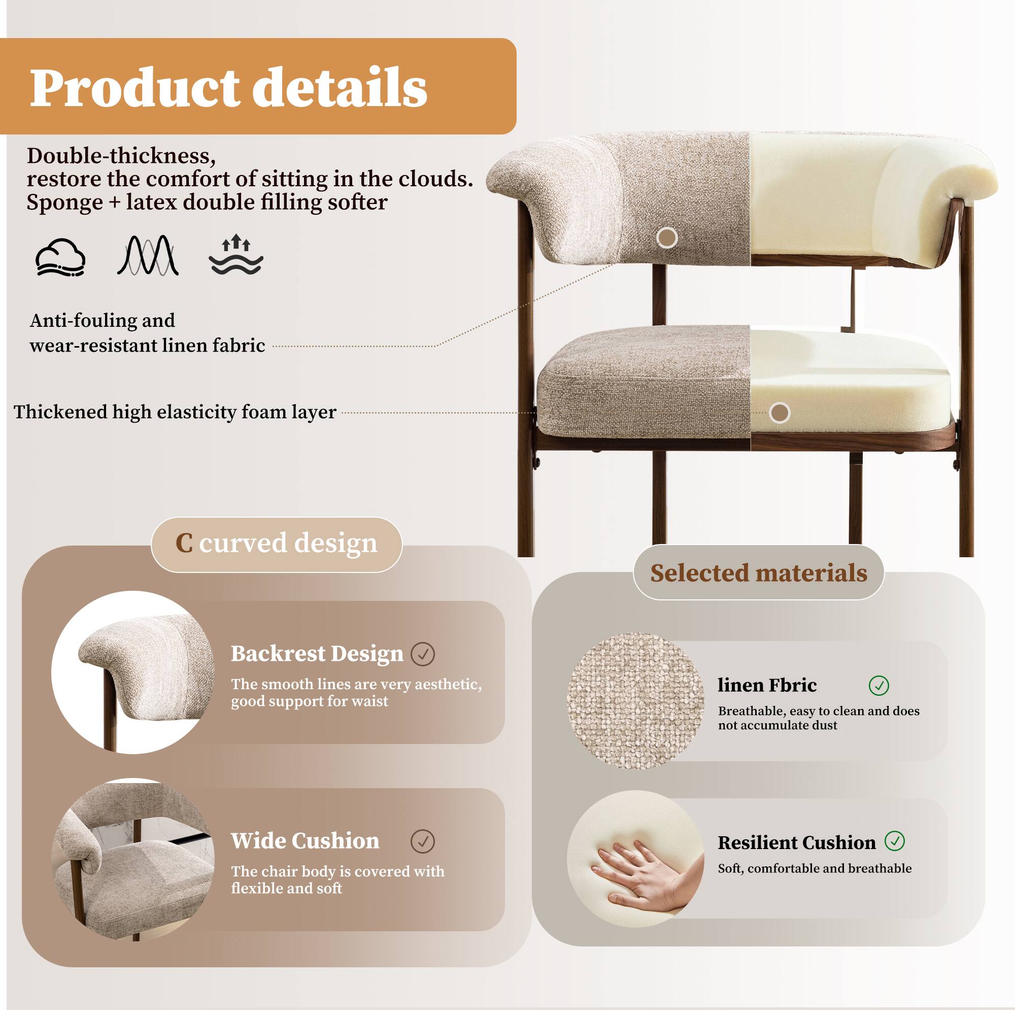 Product details

Double-thickness, restore the comfort of sitting in the clouds. Sponge + latex double filling softer

Anti-fouling and wear-resistant linen fabric

Thickened high elasticity foam layer

C curved design

Backrest Design
The smooth lines are very aesthetic, good support for waist

Wide Cushion
The chair body is covered with flexible and soft

Selected materials

linen Fabric
Breathable, easy to clean and does not accumulate dust

Resilient Cushion
Soft, comfortable and breathable