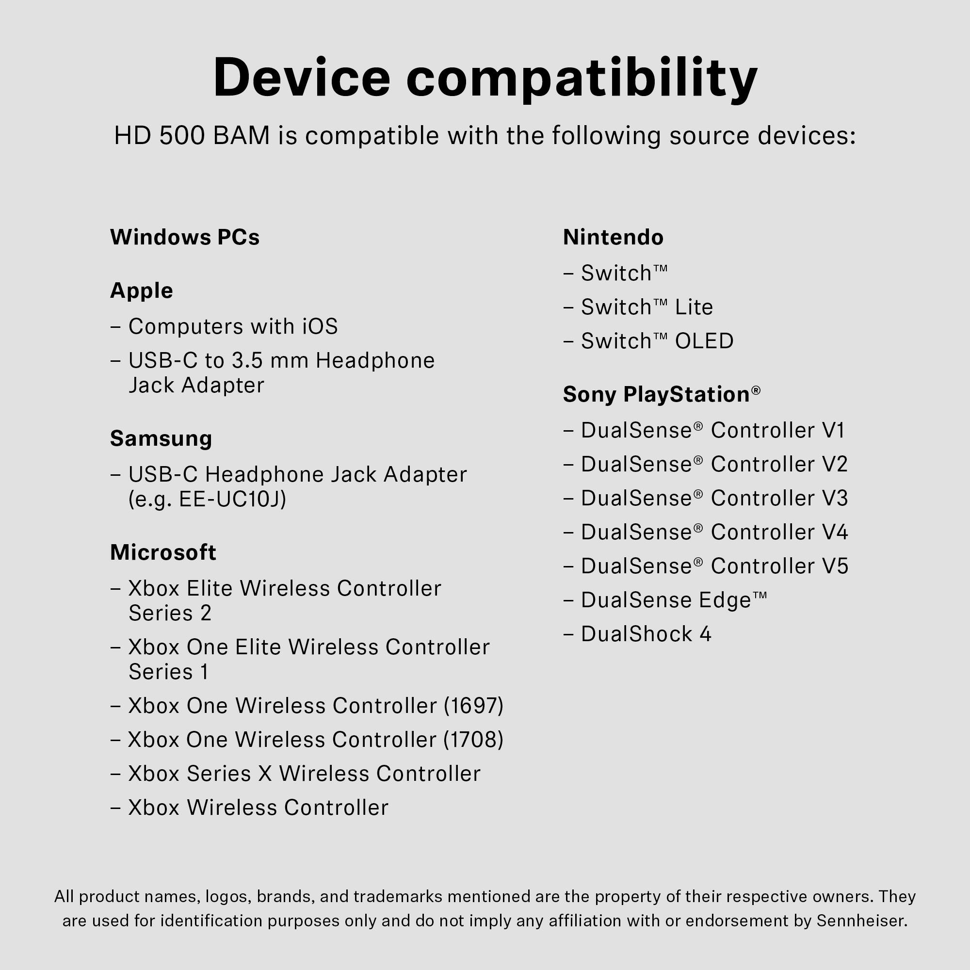 Device compatibility

HD 500 BAM is compatible with the following source devices:

**Windows PCs**

**Apple**
- Computers with iOS
- USB-C to 3.5 mm Headphone Jack Adapter

**Samsung**
- USB-C Headphone Jack Adapter (e.g. EE-UC10J)

**Microsoft**
- Xbox Elite Wireless Controller Series 2
- Xbox One Elite Wireless Controller Series 1
- Xbox One Wireless Controller (1697)
- Xbox One Wireless Controller (1708)
- Xbox Series X Wireless Controller
- Xbox Wireless Controller

**Nintendo**
- Switch™
- Switch™ Lite
- Switch™ OLED

**Sony PlayStation®**
- DualSense® Controller V1
- DualSense® Controller V2
- DualSense® Controller V3
- DualSense® Controller V4
- DualSense® Controller V5
- DualSense Edge™
- DualShock 4

All product names, logos, brands, and trademarks mentioned are the property of their respective owners. They are used for identification purposes only and do not imply any affiliation with or endorsement by Sennheiser.