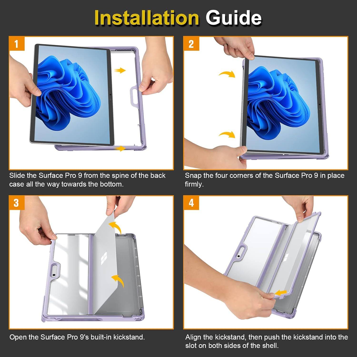Installation Guide

1. Slide the Surface Pro 9 from the spine of the back case all the way towards the bottom.
2. Snap the four corners of the Surface Pro 9 in place firmly.
3. Open the Surface Pro 9's built-in kickstand.
4. Align the kickstand, then push the kickstand into the slot on both sides of the shell.