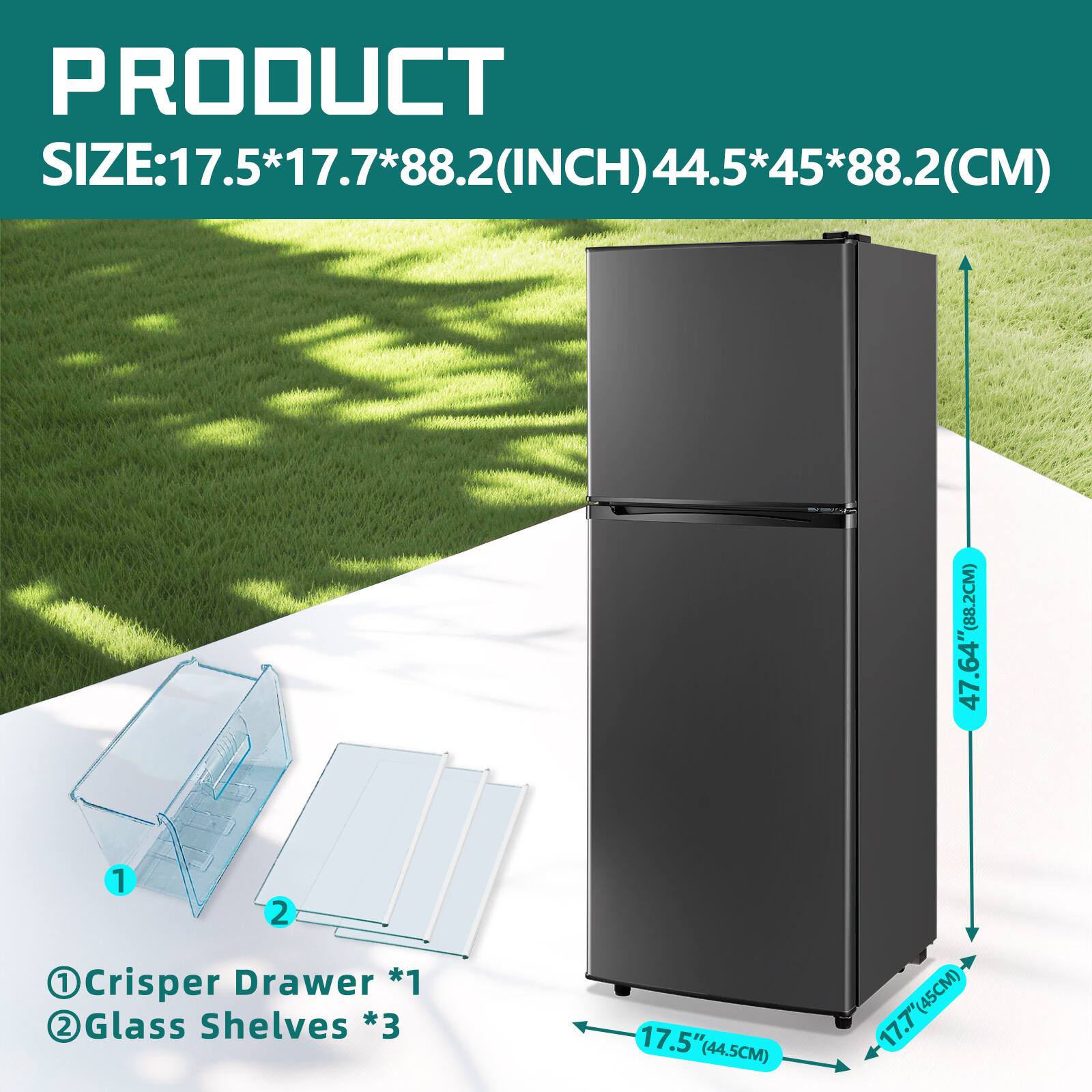 PRODUCT SIZE: 17.5*17.7*88.2 (INCH) 44.5*45*88.2 (CM)

1 Crisper Drawer *1  
2 Glass Shelves *3  

17.5" (44.5CM)  
17.7" (45CM)  
47.64" (88.2CM)