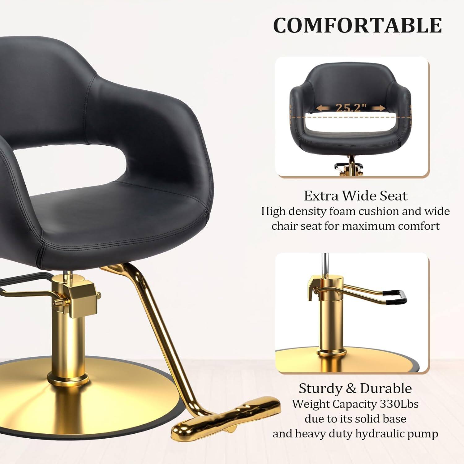 COMFORTABLE

25.2" Extra Wide Seat
High density foam cushion and wide chair seat for maximum comfort

Sturdy & Durable
Weight Capacity 330Lbs due to its solid base and heavy duty hydraulic pump