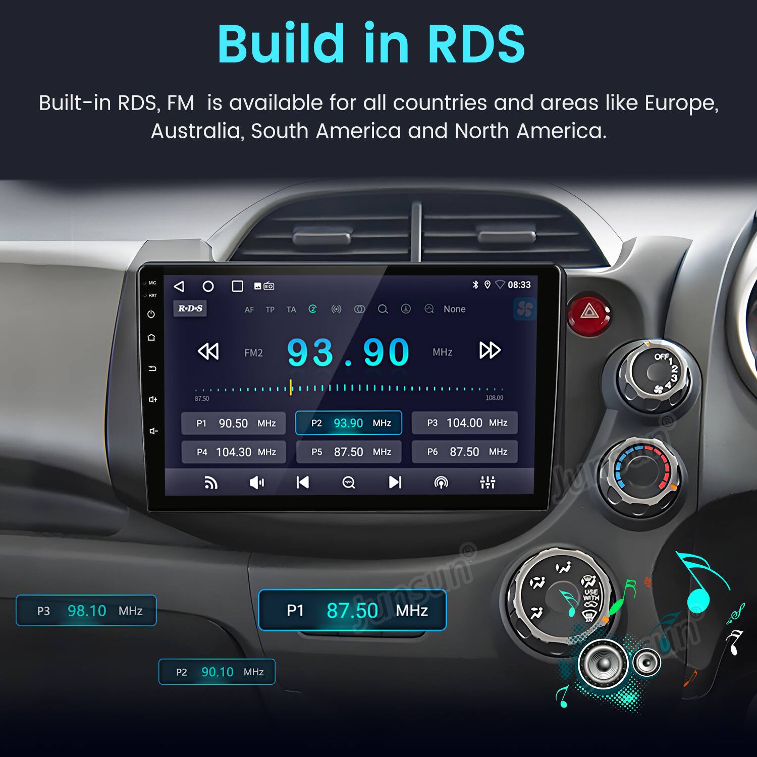 Build in RDS

Built-in RDS, FM is available for all countries and areas like Europe, Australia, South America and North America.

- i 08:33 R-D-S AF TP TA D I None 87.50 FM2 93.90 MHz 20%.00 OFF 3 4 P1 90.50 MHz P2 93.90 MHz P3 104.00 MHz P4 104.30 MHz P5 87.50 MH2 P6 87.50 MHz P3 98.10 MHz P2 90.10 MHz P1 87.50 SU MHz
