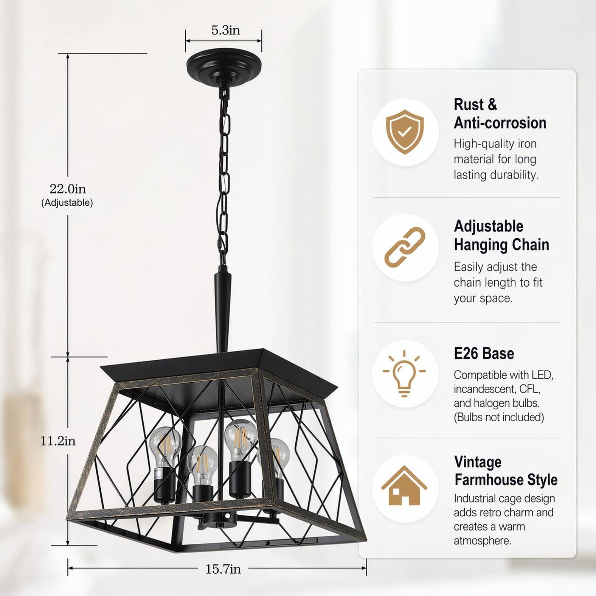 5.3in  
22.0in (Adjustable)  
Rust & Anti-corrosion  
High-quality iron material for long lasting durability.  
Adjustable Hanging Chain  
Easily adjust the chain length to fit your space.  
E26 Base  
Compatible with LED, incandescent, CFL, and halogen bulbs. (Bulbs not included)  
11.2in  
Vintage Farmhouse Style  
Industrial cage design adds retro charm and creates a warm atmosphere.  
15.7in