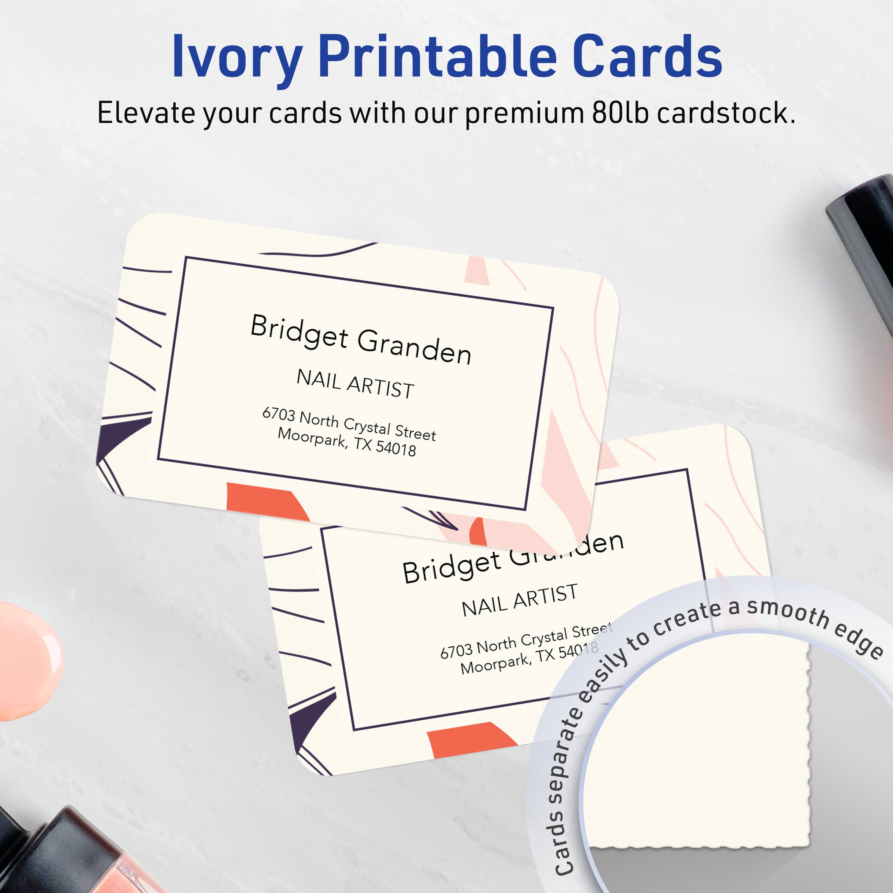 Ivory Printable Cards  
Elevate your cards with our premium 80lb cardstock.

Bridget Granden  
NAIL ARTIST  
6703 North Crystal Street  
Moorpark, TX 54018

Bridget Granden  
NAIL ARTIST  
6703 North Crystal Street  
Moorpark, TX 54018

Cards separate easily to create a smooth edge.