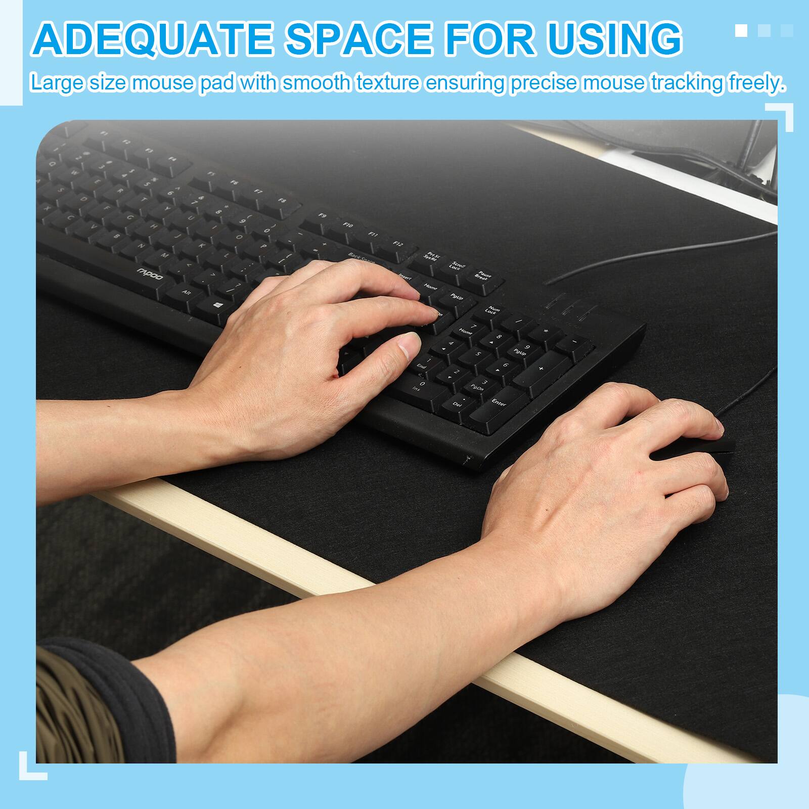 ADEQUATE SPACE FOR USING  
Large size mouse pad with smooth texture ensuring precise mouse tracking freely.
