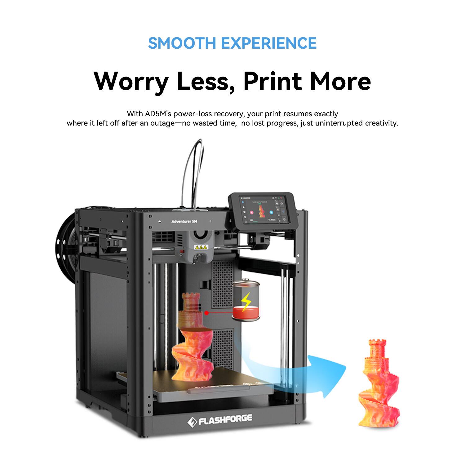 SMOOTH EXPERIENCE
Worry Less, Print More
With AD5M's power-loss recovery, your print resumes exactly where it left off after an outage—no wasted time, no lost progress, just uninterrupted creativity.
FLASHFORGE